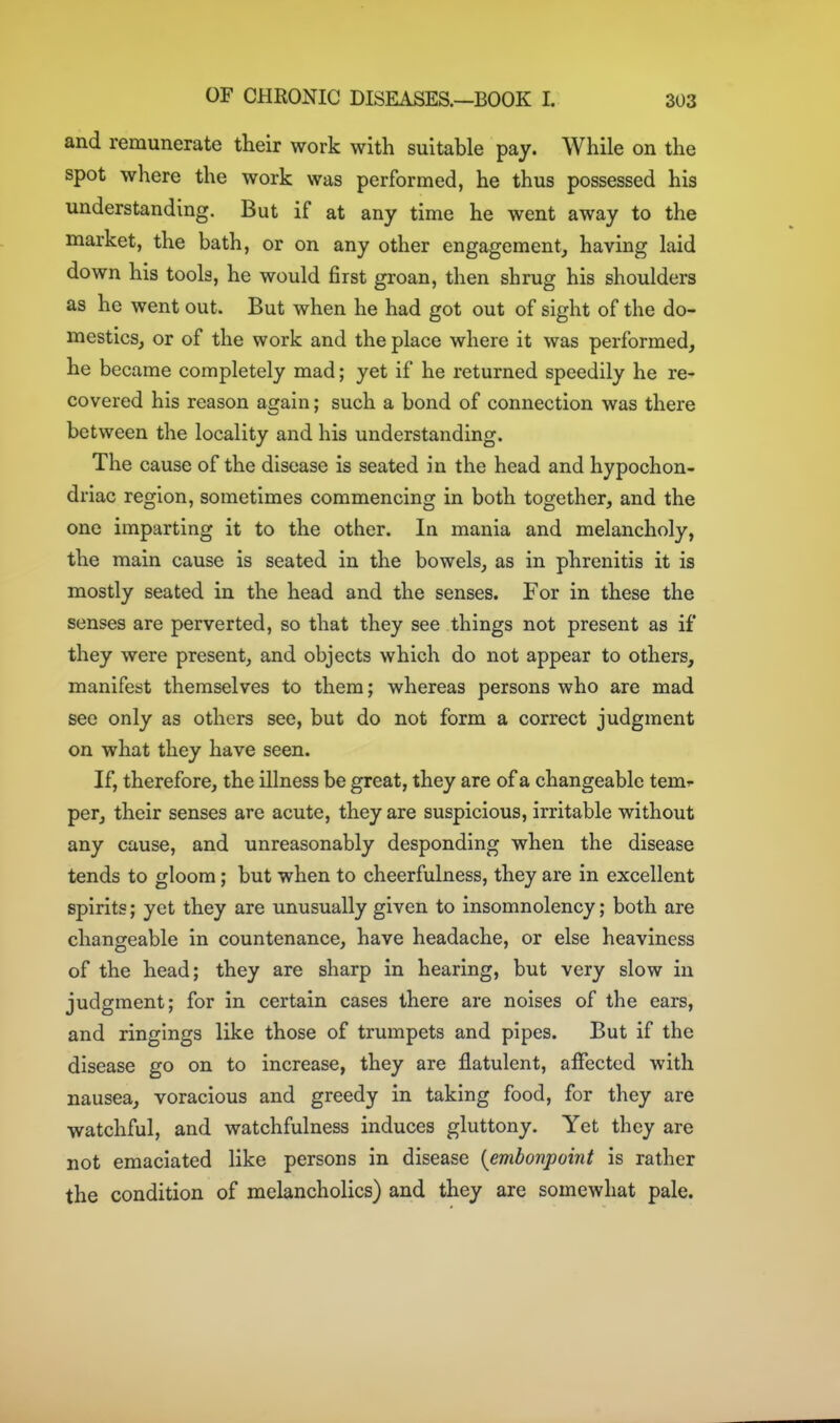 and remunerate their work with suitable pay. While on the spot where the work was performed, he thus possessed his understanding. But if at any time he went away to the market, the bath, or on any other engagement^ having laid down his tools, he would first groan, then shrug his shoulders as he went out. But when he had got out of sight of the do- mestics, or of the work and the place where it was performed, he became completely mad; yet if he returned speedily he re- covered his reason again; such a bond of connection was there between the locality and his understanding. The cause of the disease is seated in the head and hypochon- driac region, sometimes commencing in both together, and the one imparting it to the other. In mania and melancholy, the main cause is seated in the bowels, as in phrenitis it is mostly seated in the head and the senses. For in these the senses are perverted, so that they see things not present as if they were present, and objects which do not appear to others, manifest themselves to them; whereas persons who are mad see only as others see, but do not form a correct judgment on what they have seen. If, therefore, the illness be great, they are of a changeable tem^- per, their senses are acute, they are suspicious, irritable without any cause, and unreasonably desponding when the disease tends to gloom; but when to cheerfulness, they are in excellent spirits; yet they are unusually given to insomnolency; both are changeable in countenance, have headache, or else heaviness of the head; they are sharp in hearing, but very slow in judgment; for in certain cases there are noises of the ears, and ringings like those of trumpets and pipes. But if the disease go on to increase, they are flatulent, affected with nausea, voracious and greedy in taking food, for they are watchful, and watchfulness induces gluttony. Yet they are not emaciated like persons in disease {embonpoint is rather the condition of melancholies) and they are somewhat pale.