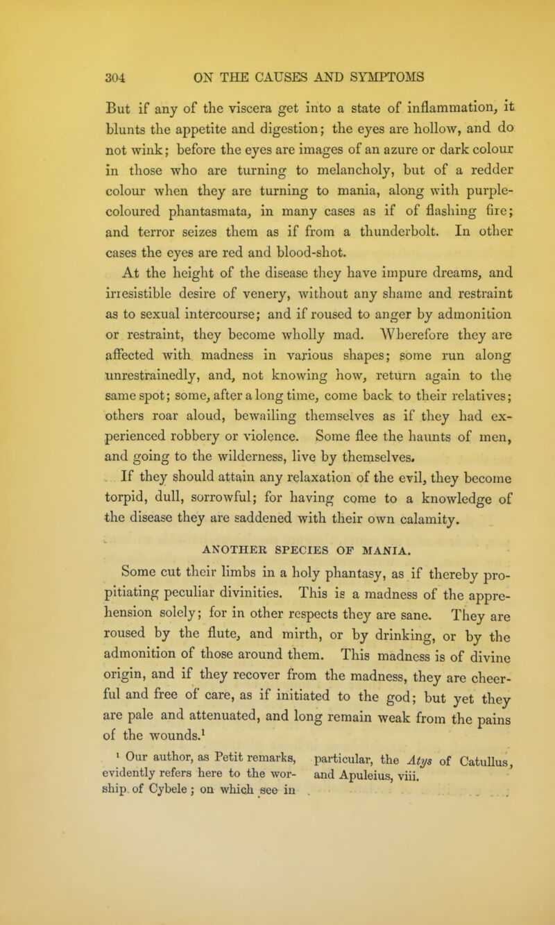 But if any of the viscera get into a state of inflammation, it blunts the appetite and digestion; the eyes are hollow, and do not wink; before the eyes are images of an azure or dark colour in those who are turning to melancholy, but of a redder colour when they are turning to mania, along witli purple- coloured phantasmata, in many cases as if of flashing fire; and terror seizes them as if from a thunderbolt. In other cases the eyes are red and blood-shot. At the height of the disease they have impure dreams, and irresistible desire of venery, without any shame and restraint as to sexual intercourse; and if roused to anger by admonition or restraint, they become wholly mad. Wherefore they are affected with madness in various shapes; some run along unrestrainedly, and, not knowing how, return again to the same spot; some, after a long time, come back to their relatives; others roar aloud, bewailing themselves as if they had ex- perienced robbery or violence. Some flee the haunts of men, and going to the wilderness, live by themselves, . If they should attain any relaxation of the evil, they become torpid, dull, sorrowful; for having come to a knowledge of the disease they are saddened with their own calamity. ANOTHER SPECIES OF MANIA. Some cut their limbs in a holy phantasy, as if thereby pro- pitiating pecuHar divinities. This is a madness of the appre- hension solely; for in other respects they are sane. They are roused by the flute, and mirth, or by drinking, or by the admonition of those around them. This madness is of divine origin, and if they recover from the madness, they are cheer- ful and free of care, as if initiated to the god; but yet they are pale and attenuated, and long remain weak from the pains of the wounds.^ ' Our author, as Petit remarks, particular, the AUjs of Catullus, evidently refers here to the wor- and Apuleius, viii. ship of Cybele; on which se& in .