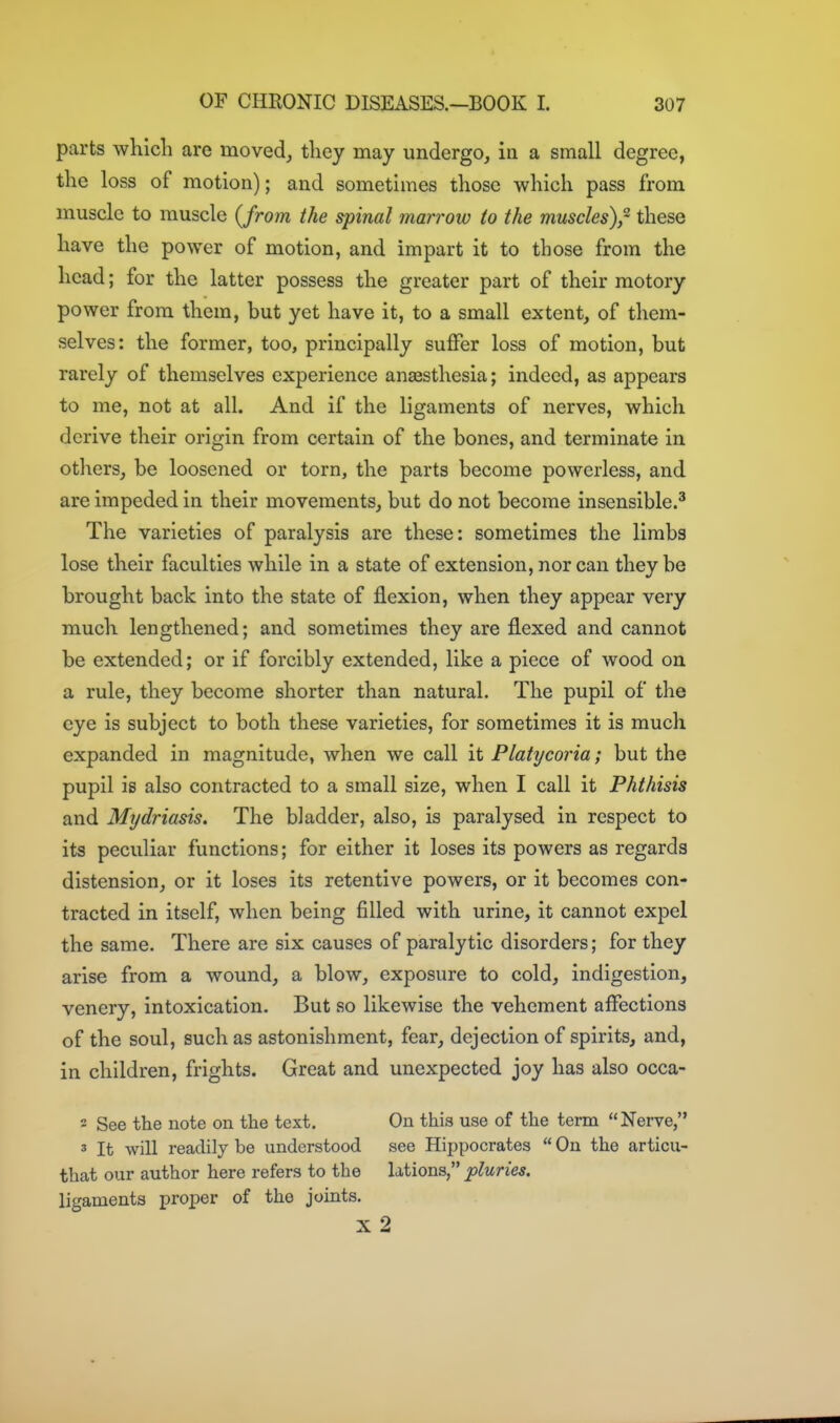 parts which are moved, they may undergo, in a small degree, the loss of motion); and sometimes those which pass from muscle to muscle {from the spinal marrow to the muscles),- these have the power of motion, and impart it to those from the head; for the latter possess the greater part of their motory power from them, but yet have it, to a small extent, of them- selves: the former, too, principally suffer loss of motion, but rarely of themselves experience anaesthesia; indeed, as appears to me, not at all. And if the ligaments of nerves, which derive their origin from certain of the bones, and terminate in others, be loosened or torn, the parts become powerless, and are impeded in their movements, but do not become insensible.^ The varieties of paralysis are these: sometimes the limbs lose their faculties while in a state of extension, nor can they be brought back into the state of flexion, when they appear very much lengthened; and sometimes they are flexed and cannot be extended; or if forcibly extended, like a piece of wood on a rule, they become shorter than natural. The pupil of the eye is subject to both these varieties, for sometimes it is much expanded in magnitude, when we call it Flatycoria; but the pupil is also contracted to a small size, when I call it Phthisis and Mrjdriasis. The bladder, also, is paralysed in respect to its peculiar functions; for either it loses its powers as regards distension, or it loses its retentive powers, or it becomes con- tracted in itself, when being filled with urine, it cannot expel the same. There are six causes of paralytic disorders; for they arise from a wound, a blow, exposure to cold, indigestion, venery, intoxication. But so likewise the vehement affections of the soul, such as astonishment, fear, dejection of spirits, and, in children, frights. Great and unexpected joy has also occa- 2 See the note on the text. On this use of the term Nerve, 3 It will readily be understood see Hippocrates  On the articu- that our author here refers to the lations, pluries. ligaments proper of the joints. X 2