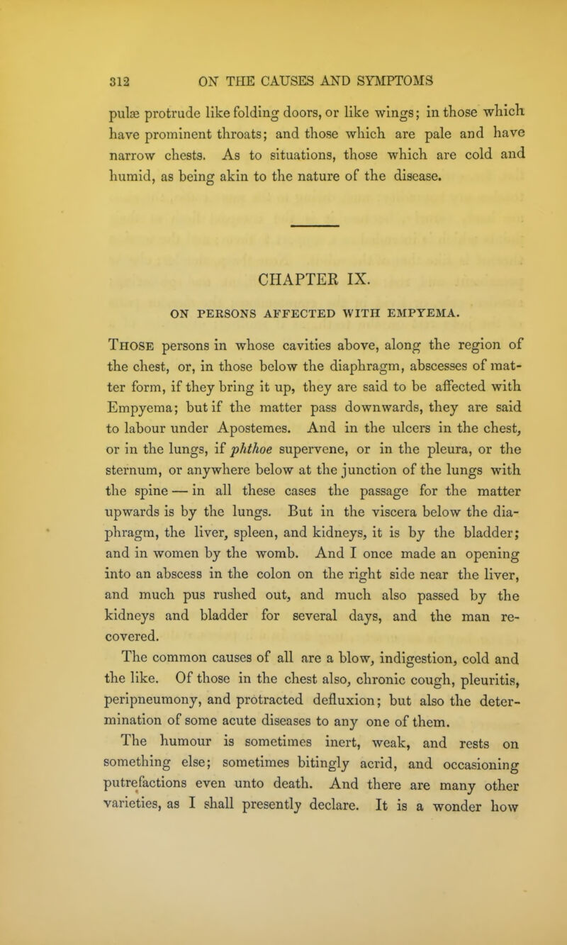pulie protrude like folding doors, or like wings; in those wliich have prominent throats; and those which are pale and have narrow chests. As to situations, those which are cold and humid, as being akin to the nature of the disease. CHAPTER IX. ON PERSONS AFFECTED WITH EMPYEMA. Those persons in whose cavities above, along the region of the chest, or, in those below the diaphragm, abscesses of mat- ter form, if they bring it up, they are said to be affected with Empyema; but if the matter pass downwards, they are said to labour under Aposteraes. And in the ulcers in the chest, or in the lungs, if phthoe supervene, or in the pleura, or the sternum, or anywhere below at the junction of the lungs with the spine — in all these cases the passage for the matter upwards is by the lungs. But in the viscera below the dia- phragm, the liver, spleen, and kidneys, it is by the bladder; and in women by the womb. And I once made an opening into an abscess in the colon on the right side near the liver, and much pus rushed out, and much also passed by the kidneys and bladder for several days, and the man re- covered. The common causes of all are a blow, indigestion, cold and the like. Of those in the chest also, chronic cough, pleuritis, peripneumony, and protracted defluxion; but also the deter- mination of some acute diseases to any one of them. The humour is sometimes inert, weak, and rests on something else; sometimes bitingly acrid, and occasioning putrefactions even unto death. And there are many other varieties, as I shall presently declare. It is a wonder how