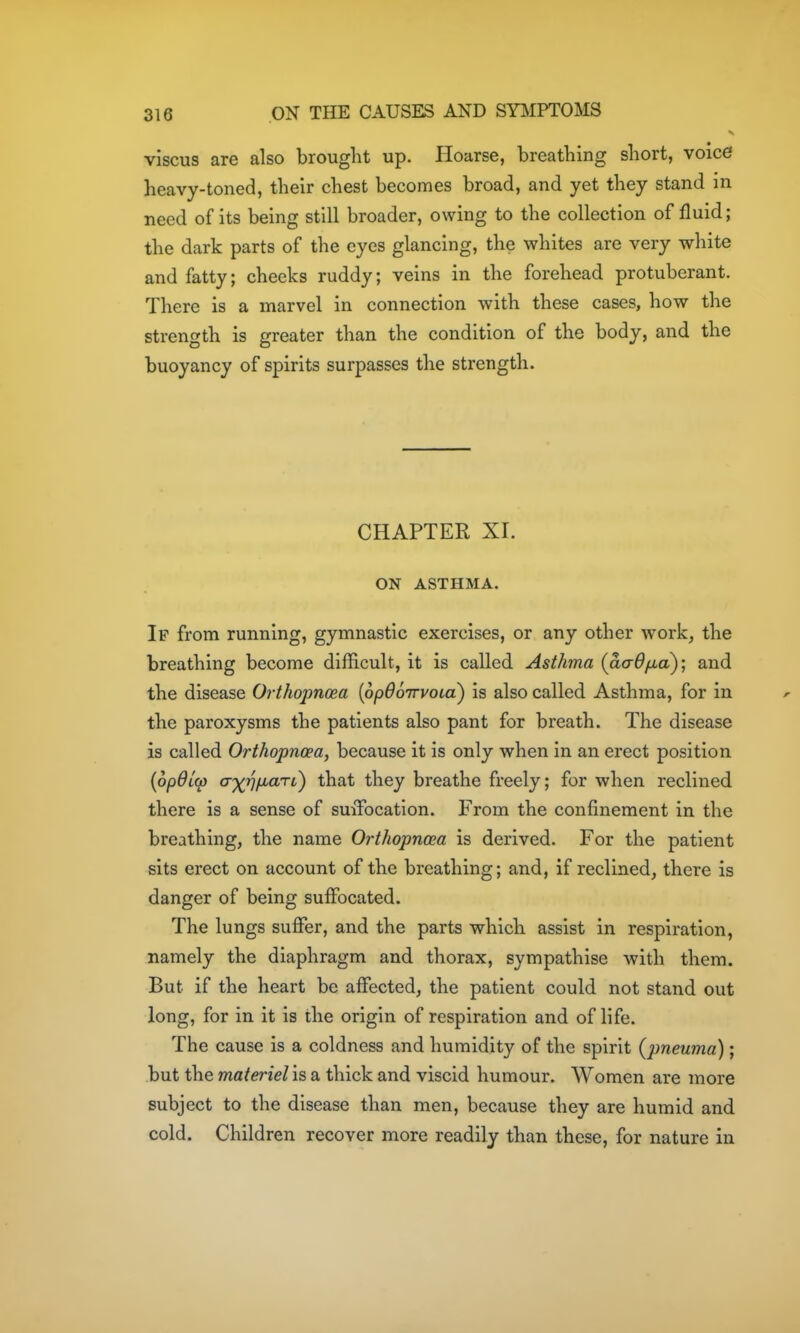 viscus are also brought up. Hoarse, breathing short, voice heavy-toned, their chest becomes broad, and yet they stand in need of its being still broader, owing to the collection of fluid; the dark parts of the eyes glancing, the whites are very white and fatty; cheeks ruddy; veins in the forehead protuberant. There is a marvel in connection with these cases, how the strength is greater than the condition of the body, and the buoyancy of spirits surpasses the strength. CHAPTER XI. ON ASTHMA. If from running, gymnastic exercises, or any other work, the breathing become difficult, it is called Asthma {aadfici); and the disease Orthopnoea [opOoirvoia) is also called Asthma, for in the paroxysms the patients also pant for breath. The disease is called Orthopnoea, because it is only when in an erect position {op6l(p a')(fiiJiarL) that they breathe freely; for when reclined there is a sense of smTocation. From the confinement in the breathing, the name Orthopnea is derived. For the patient sits erect on account of the breathing; and, if reclined, there is danger of being suffocated. The lungs suffer, and the parts which assist in respiration, namely the diaphragm and thorax, sympathise with them. But if the heart be affected, the patient could not stand out long, for in it is the origin of respiration and of life. The cause is a coldness and humidity of the spirit {pneuma); but the materiel'is a thick and viscid humour. Women are more subject to the disease than men, because they are humid and cold. Children recover more readily than these, for nature in