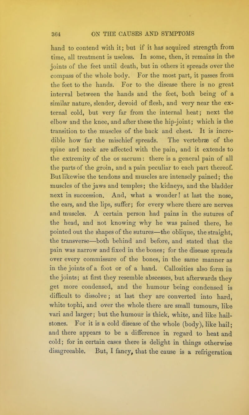 hand to contend with it; but if it has acquired strength from time, all treatment is useless. In some, then, it remains in the joints of the feet until death, but in others it spreads over the compass of the whole body. For the most part, it passes from the feet to the hands. For to the disease there is no great interval between the hands and the feet, both being of a similar nature, slender, devoid of flesh, and very near the ex- ternal cold, but very far from the internal heat; next the elbow and the knee, and after these the hip-joint; which is the transition to the muscles of the back and chest. It is incre- dible how far the mischief spreads. The vertebrae of the spine and neck are affected with the pain, and it extends to the extremity of the os sacrum: there is a general pain of all the parts of the groin, and a pain peculiar to each part thereof. But likewise the tendons and muscles are intensely pained; the muscles of the jaws and temples; the kidneys, and the bladder next in succession. And, what a wonder! at last the nose, the ears, and the lips, suffer; for every where there are nerves and muscles. A certain person had pains in the sutures of the head, and not knowing why he was pained there, he pointed out the shapes of the sutures—the oblique, the straight, the transverse—both behind and before, and stated that the pain was narrow and fixed in the bones; for the disease spreads over every commissure of the bones, in the same manner as in the joints of a foot or of a hand. Callosities also form in the joints; at first they resemble abscesses, but afterwards they get more condensed, and the humour being condensed is difficult to dissolve; at last they are converted into hard, white tophi, and over the whole there are small tumours, like vari and larger; but the humour is thick, white, and like hail- stones. For it is a cold disease of the whole (body), like hail; and there appears to be a difference in regard to heat and cold; for in certain cases there is delight in things otherwise disagreeable. But, I fancy, that the cause is a refrigeration