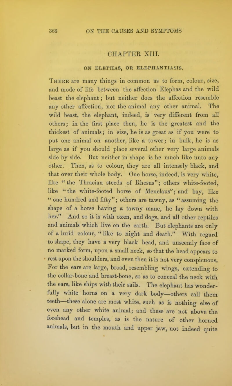CHAPTER XIII. ON ELEPHAS, OR ELEPHANTIASIS. There are many things in common as to form, colour, size, and mode of life between the affection Elephas and the wild beast the elephant; but neither does the affection resemble any other affection, nor the animal any other animal. The wild beast, the elephant, indeed, is very different from all others; in the first place then, he is the greatest and the thickest of animals; in size, he is as great as if you were to put one animal on another, like a tower; in bulk, he is as large as if you should place several other very large animals side by side. But neither in shape is he much like unto any other. Then, as to colour, they are all intensely black, and that over their whole body. One horse, indeed, is very white, like the Thracian steeds of Rhesus; others white-footed, like the white-footed horse of Menelaus; and bay, like  one hundred and fifty; others are tawny, as *' assuming the shape of a horse having a tawny mane, he lay down with her. And so it is with oxen, and dogs, and all other reptiles and animals which live on the earth. But elephants are only of a lurid colour,  like to night and death. With regard to shape, they have a very black head, and unseemly face of no marked form, upon a small neck, so that the head appears to • rest upon the shoulders, and even then it is not very conspicuous. For the ears are large, broad, resembling wings, extending to the collar-bone and breast-bone, so as to conceal the neck with the ears, like ships with their sails. The elephant has wonder- fully white horns on a very dark body—others call them teeth—these alone are most white, such as is nothing else of even any other white animal; and these are not above the forehead and temples, as is the nature of other horned animals, but in the mouth and upper jaw, not indeed quite