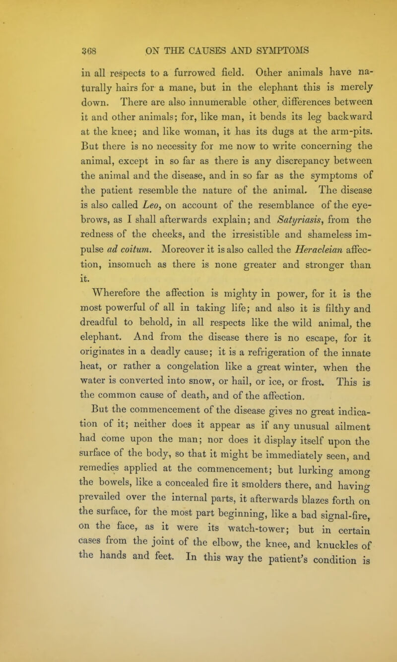 in all respects to a furrowed field. Other animals have na- turally hairs for a mane, but in the elephant this is merely down. There are also innumerable other, differences between it and other animals; for, like man, it bends its leg backward at the knee; and like woman, it has its dugs at the arm-pits. But there is no necessity for me now to write concerning the animal, except in so far as there is any discrepancy between the animal and the disease, and in so far as the symptoms of the patient resemble the nature of the animal. The disease is also called Leo, on account of the resemblance of the eye- brows, as I shall afterwards explain; and Satyriasis, from the redness of the cheeks, and the irresistible and shameless im- pulse ad coitum. Moreover it is also called the Heracleian affec- tion, insomuch as there is none greater and stronger than it. Wherefore the affection is mighty in power, for it is the most powerful of all in taking life; and also it is filthy and dreadful to behold, in all respects like the wild animal, the elephant. And from the disease there is no escape, for it originates in a deadly cause; it is a refrigeration of the innate heat, or rather a congelation like a great winter, when the water is converted into snow, or hail, or ice, or frost. This is the common cause of death, and of the affection. But the commencement of the disease gives no great indica- tion of it; neither does it appear as if any unusual ailment had come upon the man; nor does it display itself upon the surface of the body, so that it might be immediately seen, and remedies applied at the commencement; but lurking among the bowels, like a concealed fire it smolders there, and having prevailed over the internal parts, it afterwards blazes forth on the surface, for the most part beginning, like a bad signal-fire, on the face, as it were its watch-tower; but in certain cases from the joint of the elbow, the knee, and knuckles of the hands and feet. In this way the patient's condition is