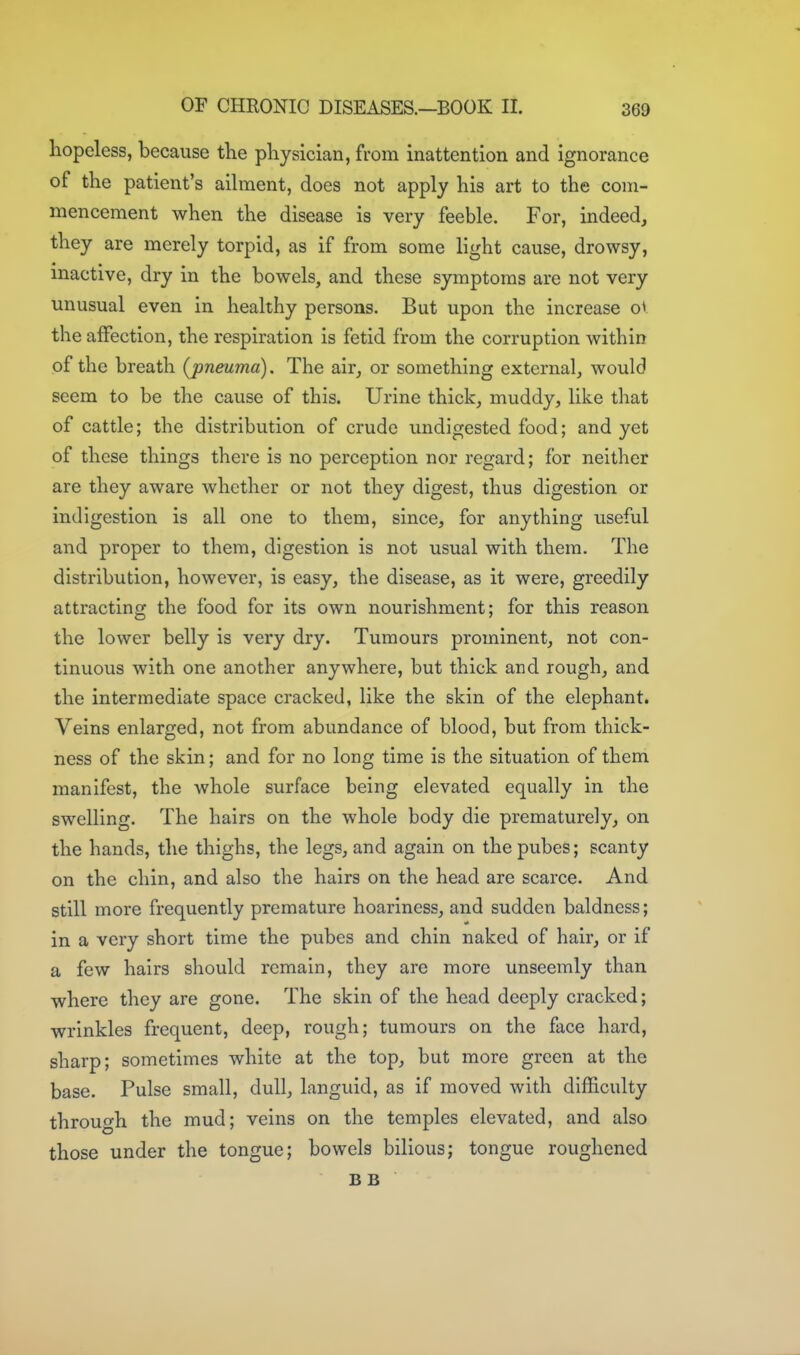 hopeless, because tKe physician, from inattention and ignorance of the patient's ailment, does not apply his art to the com- mencement when the disease is very feeble. For, indeed, they are merely torpid, as if from some light cause, drowsy, inactive, dry in the bowels, and these symptoms are not very unusual even in healthy persons. But upon the increase ov the affection, the respiration is fetid from the corruption within of the breath (pneuma). The air, or something external, would seem to be the cause of this. Urine thick, muddy, like that of cattle; the distribution of crude undigested food; and yet of these things there is no perception nor regard; for neither are they aware whether or not they digest, thus digestion or indigestion is all one to them, since, for anything useful and proper to them, digestion is not usual with them. The distribution, however, is easy, the disease, as it were, greedily attracting the food for its own nourishment; for this reason the lower belly is very dry. Tumours prominent, not con- tinuous with one another anywhere, but thick and rough, and the intermediate space cracked, like the skin of the elephant. Veins enlarged, not from abundance of blood, but from thick- ness of the skin; and for no long time is the situation of them manifest, the whole surface being elevated equally in the swelling. The hairs on the whole body die prematurely, on the hands, the thighs, the legs, and again on the pubes; scanty on the chin, and also the hairs on the head are scarce. And still more frequently premature hoariness, and sudden baldness; in a very short time the pubes and chin naked of hair, or if a few hairs should remain, they are more unseemly than where they are gone. The skin of the head deeply cracked; wrinkles frequent, deep, rough; tumours on the face hard, sharp; sometimes white at the top, but more green at the base. Pulse small, dull, languid, as if moved with difficulty through the mud; veins on the temples elevated, and also those under the tongue; bowels bilious; tongue roughened BB