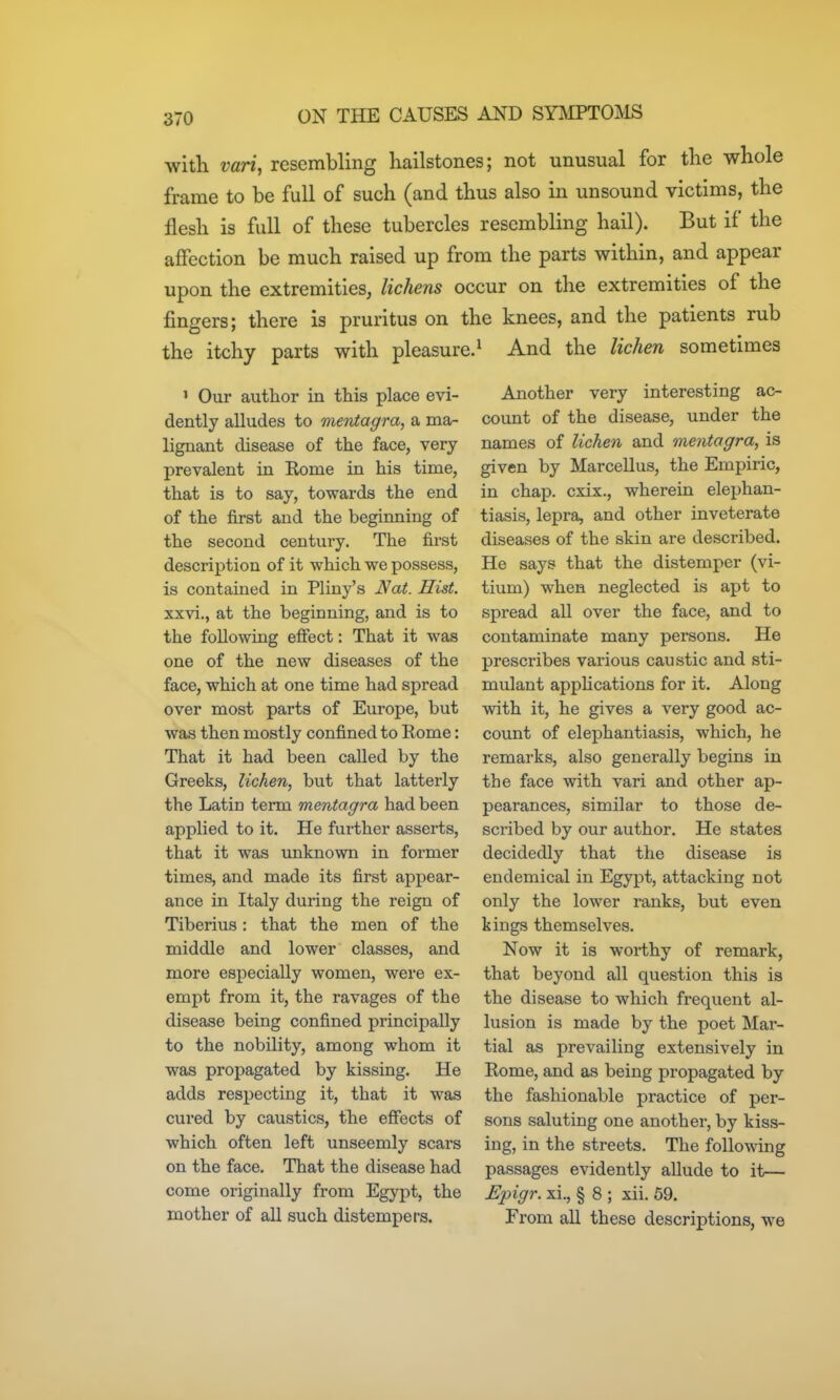 with vari, resembling hailstones; not unusual for the whole frame to be full of such (and thus also in unsound victims, the flesh is full of these tubercles resembling hail). But if the affection be much raised up from the parts within, and appear upon the extremities, lichens occur on the extremities of the fingers; there is pruritus on the knees, and the patients rub the itchy parts with pleasure.^ And the lichen sometimes ' Our author in this place evi- dently alludes to meriiagra, a ma- lignant disease of the face, very prevalent in Rome in his time, that is to say, towards the end of the first and the beginning of the second century. The first description of it which we possess, is contained in Pliny's Nat. Hist. xxvi., at the beginning, and is to the following effect: That it was one of the new diseases of the face, which at one time had spread over most parts of Europe, but was then mostly confined to Rome: That it had been called by the Greeks, lichen, but that latterly the Latin term mentagra had been applied to it. He further asserts, that it was unknown in former times, and made its first appear- ance in Italy during the reign of Tiberius: that the men of the middle and lower classes, and more especially women, were ex- empt from it, the ravages of the disease being confined principally to the nobility, among whom it was propagated by kissing. He adds respecting it, that it was cured by caustics, the effects of which often left unseemly scars on the face. That the disease had come originally from Egypt, the mother of all such distempers. Another very interesting ac- count of the disease, under the names of lichen and mentagra, is given by Marcellus, the Empiric, in chap, cxix., wherein elephan- tiasis, lepra, and other inveterate diseases of the skin are described. He says that the distemper (vi- tium) when neglected is apt to spread all over the face, and to contaminate many persons. He prescribes various caustic and sti- mulant appHcations for it. Along with it, he gives a very good ac- coimt of elephantiasis, which, he remarks, also generally begins in the face with vari and other ap- pearances, similar to those de- scribed by our author. He states decidedly that the disease is endemical in Egypt, attacking not only the lower ranks, but even kings themselves. Now it is worthy of remark, that beyond all question this is the disease to which frequent al- lusion is made by the poet Mar- tial as prevailing extensively in Rome, and as being propagated by the fashionable practice of per- sons saluting one another, by kiss- ing, in the streets. The following passages evidently allude to it— Epigr. xi., § 8 ; xii. 59. From all these descriptions, we