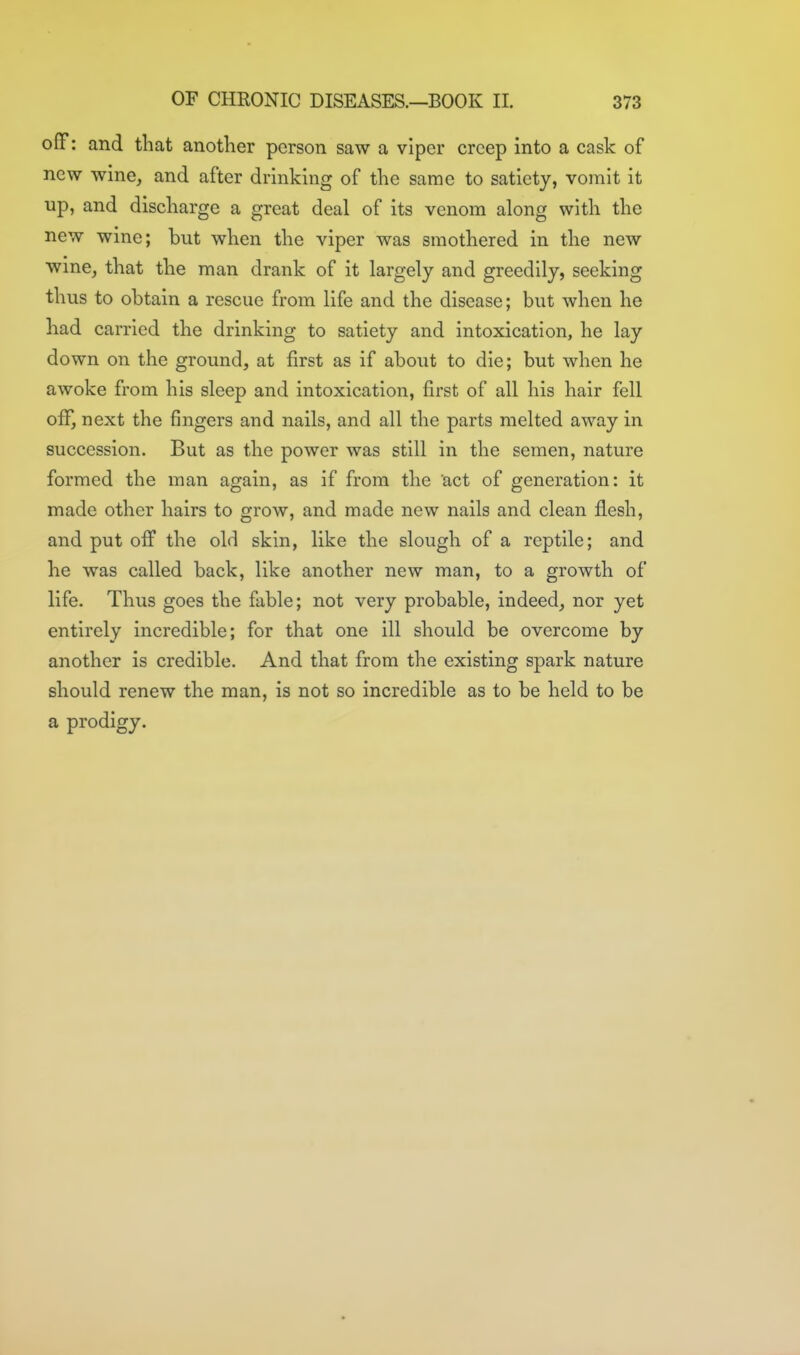 off: and that another person saw a viper creep into a cask of new wine, and after drinking of the same to satiety, vomit it up, and discharge a great deal of its venom along with the new wine; but when the viper was smothered in the new wine, that the man drank of it largely and greedily, seeking thus to obtain a rescue from life and the disease; but when he had carried the drinking to satiety and intoxication, he lay down on the ground, at first as if about to die; but when he awoke from his sleep and intoxication, first of all his hair fell ofiT, next the fingers and nails, and all the parts melted away in succession. But as the power was still in the semen, nature formed the man again, as if from the act of generation: it made other hairs to grow, and made new nails and clean flesh, and put off the old skin, like the slough of a reptile; and he was called back, like another new man, to a growth of life. Thus goes the fable; not very probable, indeed, nor yet entirely incredible; for that one ill should be overcome by another is credible. And that from the existing spark nature should renew the man, is not so incredible as to be held to be a prodigy.