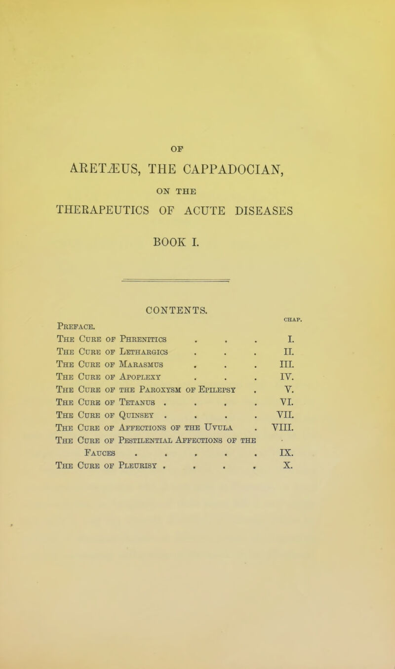 ARET^US, THE CAPPADOCIAN, ON THE THERAPEUTICS OF ACUTE DISEASES BOOK 1. CONTENTS. CHAP. Preface. The Cure of Phrenitics ... I. The Cure of Lethargics ... II. The Cure of Marasmus . . . III. The Cure of Apoplexy . . . IV. The Cure of the Paroxysm op Epilepsy . V. The Cure of Tetanus . . . .VI. The Cure of Quinsey .... VII. The Cure of Affections of the Uvula . VIII. The Cure of PESTiLENTi^y;; Affections of the Fauces ..... IX. The Cure of Pleurisy .... X.