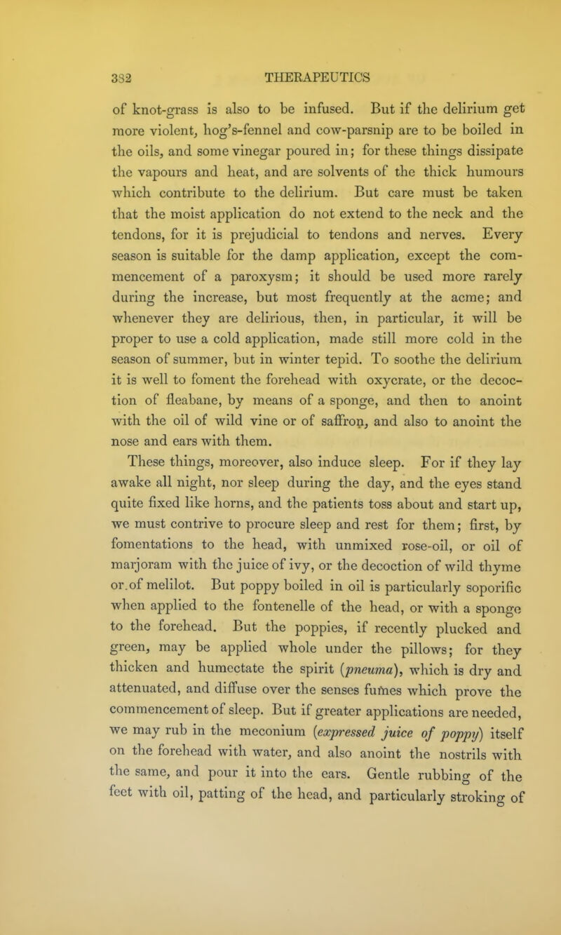 of knot-grass is also to be infused. But if the delirium get more violent^ liog's-fennel and cow-parsnip are to be boiled in the oils, and some vinegar poured in; for these things dissipate the vapours and heat, and are solvents of the thick humours which contribute to the delirium. But care must be taken that the moist application do not extend to the neck and the tendons, for it is prejudicial to tendons and nerves. Every season is suitable for the damp application, except the com- mencement of a paroxysm; it should be used more rarely during the increase, but most frequently at the acme; and whenever they are delirious, then, in particular, it will be proper to use a cold application, made still more cold in the season of summer, but in winter tepid. To soothe the delirium it is well to foment the forehead with oxycrate, or the decoc- tion of fleabane, by means of a sponge, and then to anoint with the oil of wild vine or of saflfron, and also to anoint the nose and ears with them. These things, moreover, also induce sleep. For if they lay awake all night, nor sleep during the day, and the eyes stand quite fixed like horns, and the patients toss about and start up, we must contrive to procure sleep and rest for them; first, by fomentations to the head, with unmixed rose-oil, or oil of marjoram with the juice of ivy, or the decoction of wild thyme or.of melilot. But poppy boiled in oil is particularly soporific when applied to the fontenelle of the head, or with a sponge to the forehead. But the poppies, if recently plucked and green, may be applied whole under the pillows; for they thicken and humectate the spirit {pneuma), which is dry and attenuated, and diffuse over the senses fufnes which prove the commencement of sleep. But if greater applications are needed, we may rub in the meconium [exp-essed juice of poppy) itself on the forehead with water, and also anoint the nostrils with the same, and pour it into the ears. Gentle rubbing of the feet with oil, patting of the head, and particularly stroking of