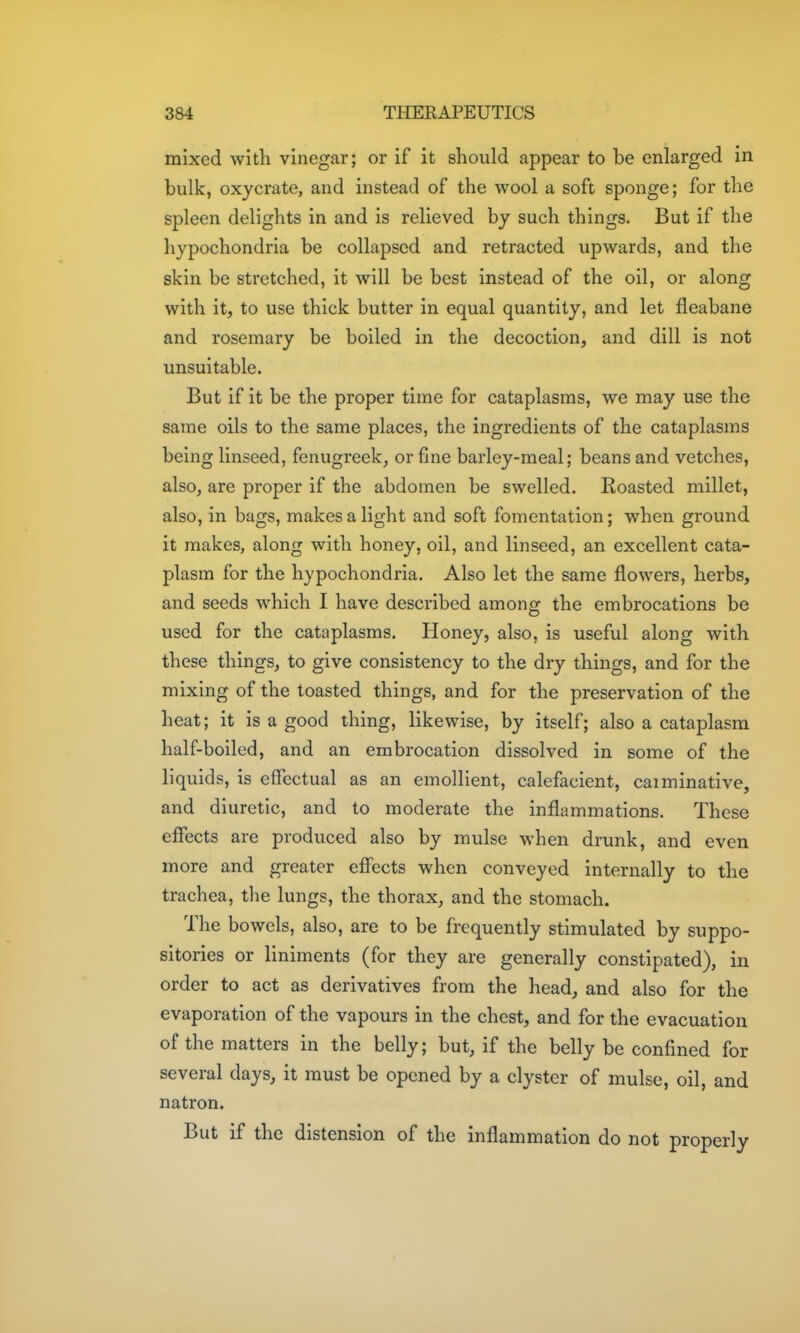 mixed with vinegar; or if it should appear to be enlarged in bulk, oxycrate, and instead of the wool a soft sponge; for the spleen delights in and is relieved by such things. But if the hypochondria be collapsed and retracted upwards, and the skin be stretched, it will be best instead of the oil, or along with it, to use thick butter in equal quantity, and let fleabane and rosemary be boiled in the decoction, and dill is not unsuitable. But if it be the proper time for cataplasms, we may use the same oils to the same places, the ingredients of the cataplasms being linseed, fenugreek, or fine barley-meal; beans and vetches, also, are proper if the abdomen be swelled. Roasted millet, also, in bags, makes a light and soft fomentation; when ground it makes, along with honey, oil, and linseed, an excellent cata- plasm for the hypochondria. Also let the same flowers, herbs, and seeds which I have described among the embrocations be used for the cataplasms. Honey, also, is useful along with these things, to give consistency to the dry things, and for the mixing of the toasted things, and for the preservation of the heat; it is a good thing, likewise, by itself; also a cataplasm half-boiled, and an embrocation dissolved in some of the liquids, is effectual as an emollient, calefacient, caiminative, and diuretic, and to moderate the inflammations. These eflfects are produced also by mulse when drunk, and even more and greater effects when conveyed internally to the trachea, the lungs, the thorax, and the stomach. The bowels, also, are to be frequently stimulated by suppo- sitories or liniments (for they are generally constipated), in order to act as derivatives from the head, and also for the evaporation of the vapours in the chest, and for the evacuation of the matters in the belly; but, if the belly be confined for several days, it must be opened by a clyster of mulse, oil, and natron. But if the distension of the inflammation do not properly