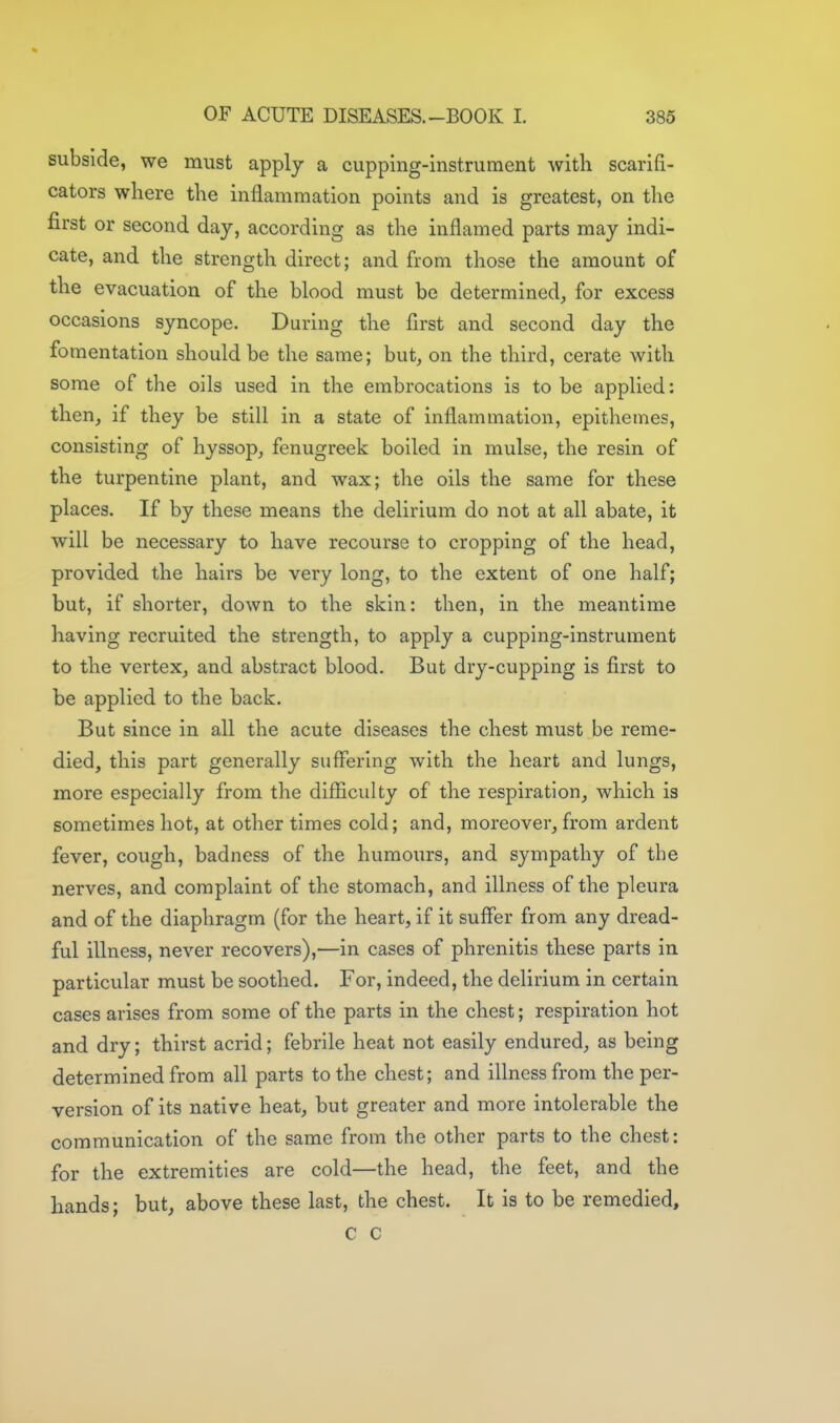 subside, we must apply a cupping-instrument with scarifi- cators where the inflammation points and is greatest, on the first or second day, according as the inflamed parts may indi- cate, and the strength direct; and from those the amount of the evacuation of the blood must be determined^ for excess occasions syncope. During the first and second day the fomentation should be the same; but, on the third, cerate with some of the oils used in the embrocations is to be applied: then, if they be still in a state of inflammation, epithemes, consisting of hyssop, fenugreek boiled in mulse, the resin of the turpentine plant, and wax; the oils the same for these places. If by these means the delirium do not at all abate, it will be necessary to have recourse to cropping of the head, provided the hairs be very long, to the extent of one half; but, if shorter, down to the skin: then, in the meantime having recruited the strength, to apply a cupping-instrument to the vertex, and abstract blood. But dry-cupping is first to be applied to the back. But since in all the acute diseases the chest must be reme- died, this part generally suffering with the heart and lungs, more especially from the difficulty of the respiration, which is sometimes hot, at other times cold; and, moreover, from ardent fever, cough, badness of the humours, and sympathy of the nerves, and complaint of the stomach, and illness of the pleura and of the diaphragm (for the heart, if it suffer from any dread- ful illness, never recovers),—in cases of phrenitis these parts in particular must be soothed. For, indeed, the delirium in certain cases arises from some of the parts in the chest; respiration hot and dry; thirst acrid; febrile heat not easily endured, as being determined from all parts to the chest; and illness from the per- version of its native heat, but greater and more intolerable the communication of the same from the other parts to the chest: for the extremities are cold—the head, the feet, and the hands; but, above these last, the chest. It is to be remedied, c c