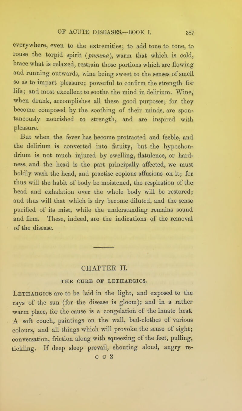 everywhere, even to tKe extremities; to add tone to tone, to rouse the torpid spirit (pneuma), warm that which is cold, brace what is relaxed, restrain those portions which are flowing and running outwards, wine being sweet to the senses of smell so as to impart pleasure; powerful to confirm the strength for life; and most excellent to soothe the mind in delirium. Wine, when drunk, accomplishes all these good purposes; for they become composed by the soothing of their minds, are spon- taneously nourished to strength, and are inspired with pleasure. But when the fever has become protracted and feeble, and the delirium is converted into fatuity, but the hypochon- drium is not much injured by swelling, flatulence, or hard- ness, and the head is the part principally affected, we must boldly wash the head, and practise copious affusions on it; for thus will the habit of body be moistened, the respiration of the head and exhalation over the whole body will be restored; and thus will that which is dry become diluted, and the sense purified of its mist, while the understanding remains sound and firm. These, indeed, are the indications of the removal of the disease. CHAPTER II. THE CURE OF LETHARGICS. Lethargics are to be laid in the light, and exposed to the rays of the sun (for the disease is gloom); and in a rather warm place, for the cause is a congelation of the innate heat. A soft couch, paintings on the wall, bed-clothes of various colours, and all things which will provoke the sense of sight; conversation, friction along with squeezing of the feet, pulling, tickling. If deep sleep prevail, shouting aloud, angry re- c c 2