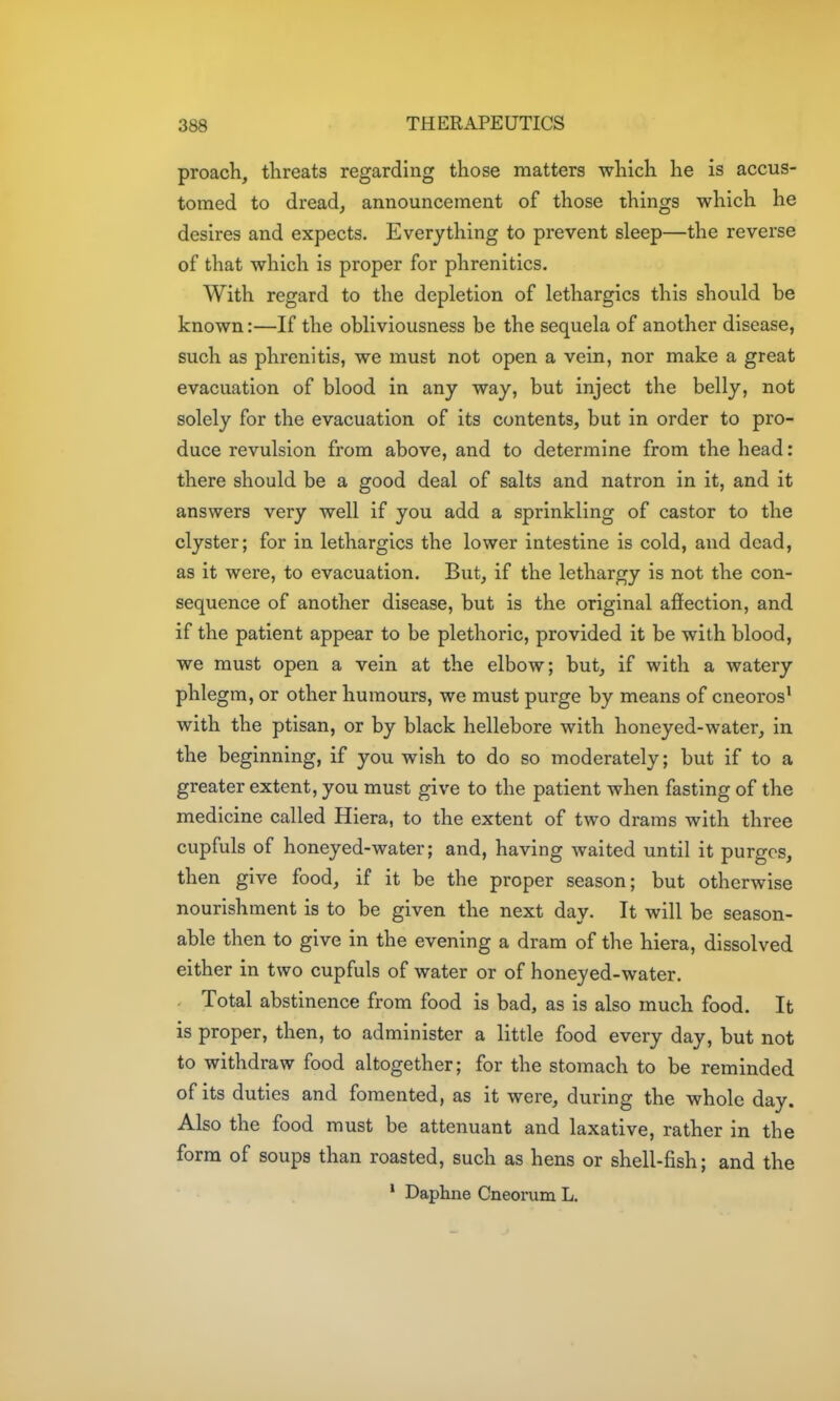 proach, threats regarding those matters which he is accus- tomed to dread, announcement of those things which he desires and expects. Everything to prevent sleep—the reverse of that which is proper for phrenitics. With regard to the depletion of lethargies this should be known:—If the obliviousness be the sequela of another disease, such as phrenltis, we must not open a vein, nor make a great evacuation of blood in any way, but inject the belly, not solely for the evacuation of its contents, but in order to pro- duce revulsion from above, and to determine from the head: there should be a good deal of salts and natron in it, and it answers very well if you add a sprinkling of castor to the clyster; for in lethargies the lower intestine is cold, and dead, as it were, to evacuation. But, if the lethargy is not the con- sequence of another disease, but is the original affection, and if the patient appear to be plethoric, provided it be with blood, we must open a vein at the elbow; but, if with a watery phlegm, or other humours, we must purge by means of cneoros' with the ptisan, or by black hellebore with honeyed-water, in the beginning, if you wish to do so moderately; but if to a greater extent, you must give to the patient when fasting of the medicine called Hiera, to the extent of two drams with three cupfuls of honeyed-water; and, having waited until it purges, then give food, if it be the proper season; but otherwise nourishment is to be given the next day. It will be season- able then to give in the evening a dram of the hiera, dissolved either in two cupfuls of water or of honeyed-water. Total abstinence from food is bad, as is also much food. It is proper, then, to administer a little food every day, but not to withdraw food altogether; for the stomach to be reminded of its duties and fomented, as it were, during the whole day. Also the food must be attenuant and laxative, rather in the form of soups than roasted, such as hens or shell-fish; and the ' Daphne Cneorum L.