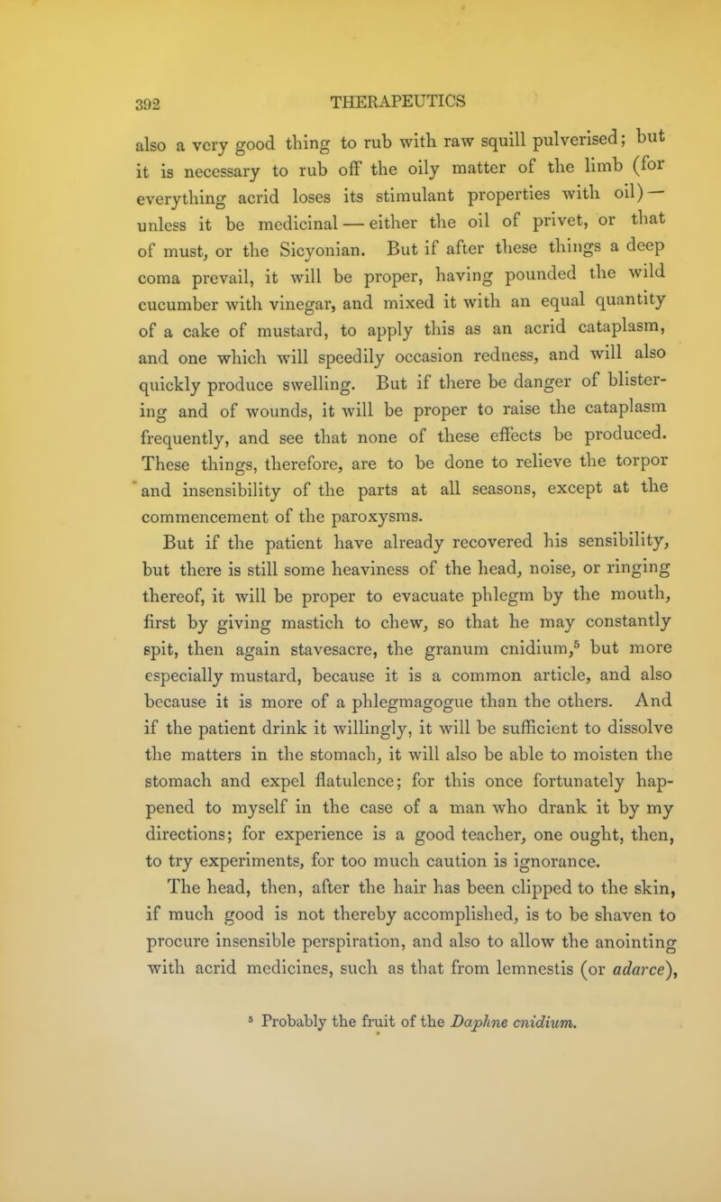 also a very good thing to rub with raw squill pulverised; but it is necessary to rub off the oily matter of the limb (for everything acrid loses its stimulant properties with oil) — unless it be medicinal — either the oil of privet, or that of must, or the Sicyonian. But if after these things a deep coma prevail, it will be proper, having pounded the wild cucumber with vinegar, and mixed it with an equal quantity of a cake of mustard, to apply this as an acrid cataplasm, and one which will speedily occasion redness, and will also quickly produce swelling. But if there be danger of blister- ing and of wounds, it will be proper to raise the cataplasm frequently, and see that none of these effects be produced. These things, therefore, are to be done to relieve the torpor ' and insensibility of the parts at all seasons, except at the commencement of the paroxysms. But if the patient have already recovered his sensibility, but there is still some heaviness of the head, noise, or ringing thereof, it will be proper to evacuate phlegm by the mouth, first by giving mastich to chew, so that he may constantly spit, then again stavesacre, the granum cnidium,^ but more especially mustard, because it is a common article, and also because it is more of a phlegmagogue than the others. And if the patient drink it willingly, it will be sufficient to dissolve the matters in the stomach, it will also be able to moisten the stomach and expel flatulence; for this once fortunately hap- pened to myself in the case of a man who drank it by my directions; for experience is a good teacher, one ought, then, to try experiments, for too much caution is ignorance. The head, then, after the hair has been clipped to the skin, if much good is not thereby accomplished, is to be shaven to procure insensible perspiration, and also to allow the anointing with acrid medicines, such as that from lemnestis (or adarce), * Probably the fruit of the Daphne cnidium.