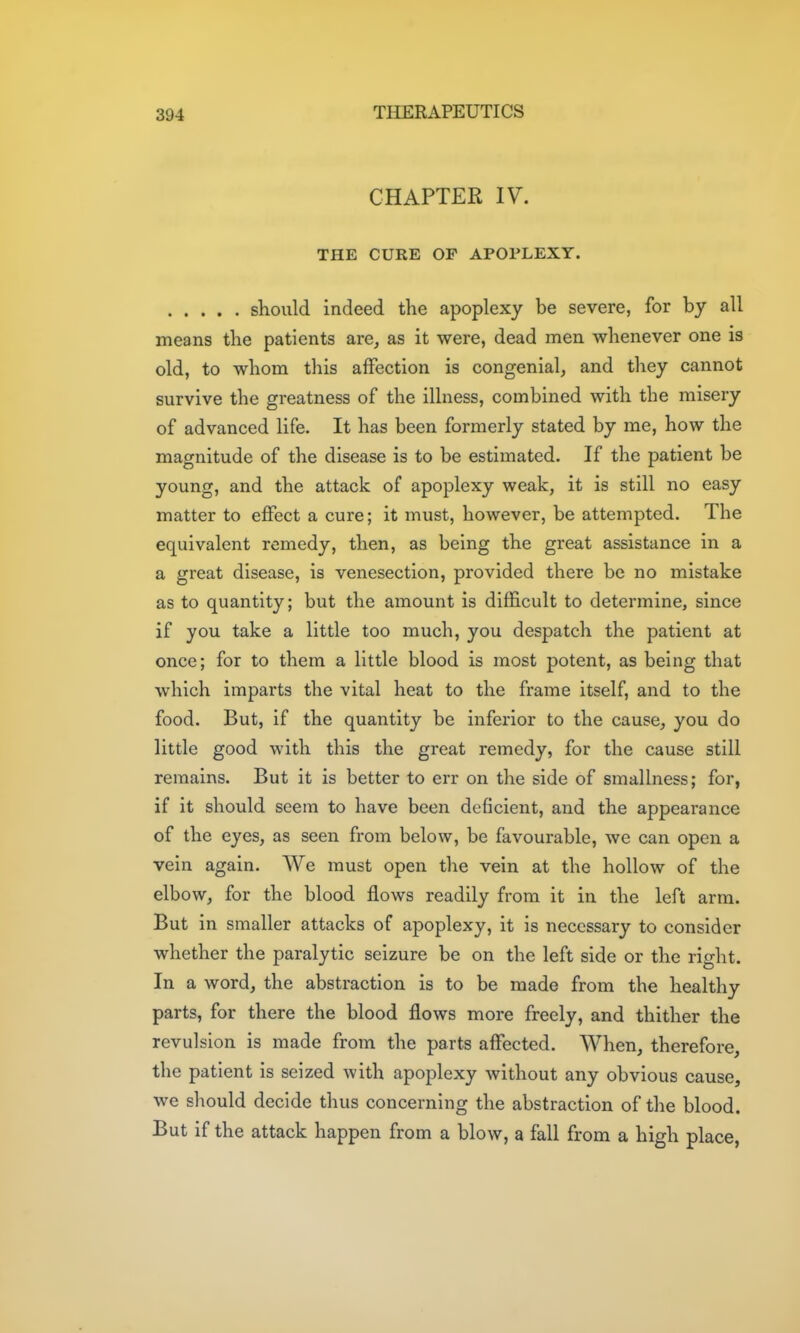 CHAPTER IV. THE CURE OP APOPLEXY. should indeed the apoplexy be severe, for by all means the patients are, as it were, dead men whenever one is old, to whom this affection is congenial, and they cannot survive the greatness of the illness, combined with the misery of advanced life. It has been formerly stated by me, how the magnitude of the disease is to be estimated. If the patient be young, and the attack of apoplexy weak, it is still no easy matter to effect a cure; it must, however, be attempted. The equivalent remedy, then, as being the great assistance in a a great disease, is venesection, provided there be no mistake as to quantity; but the amount is difficult to determine, since if you take a little too much, you despatch the patient at once; for to them a little blood is most potent, as being that which imparts the vital heat to the frame itself, and to the food. But, if the quantity be inferior to the cause, you do little good with this the great remedy, for the cause still remains. But it is better to err on the side of smallness; for, if it should seem to have been deficient, and the appearance of the eyes, as seen from below, be favourable, we can open a vein again. We must open tlie vein at the hollow of the elbow, for the blood flows readily from it in the left arm. But in smaller attacks of apoplexy, it is necessary to consider whether the paralytic seizure be on the left side or the right. In a word, the abstraction is to be made from the healthy parts, for there the blood flows more freely, and thither the revulsion is made from the parts affected. When, therefore, the patient is seized with apoplexy without any obvious cause, we should decide thus concerning the abstraction of the blood. But if the attack happen from a blow, a fall from a high place,