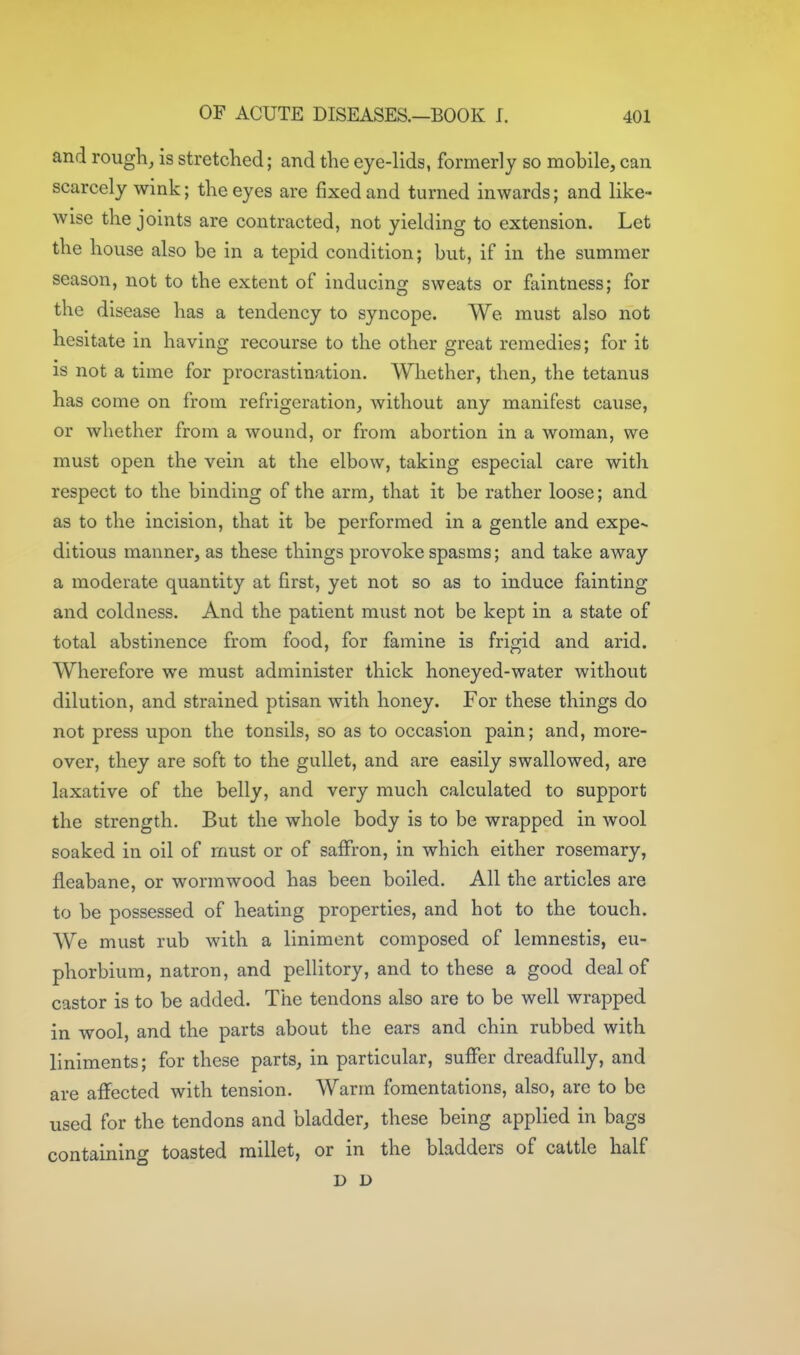 and rough, is stretclied; and the eye-lids, formerly so mobile, can scarcely wink; the eyes are fixed and turned inwards; and like- wise the joints are contracted, not yielding to extension. Let the house also be in a tepid condition; but, if in the summer season, not to the extent of inducing sweats or faintness; for the disease has a tendency to syncope. We must also not hesitate in having recourse to the other great remedies; for it is not a time for procrastination. Whether, then, the tetanus has come on from refrigeration, without any manifest cause, or whether from a wound, or from abortion in a woman, we must open the vein at the elbow, taking especial care with respect to the binding of the arm, that it be rather loose; and as to the incision, that it be performed in a gentle and expe>- ditious manner, as these things provoke spasms; and take away a moderate quantity at first, yet not so as to induce fainting and coldness. And the patient must not be kept in a state of total abstinence from food, for famine is frigid and arid. Wherefore we must administer thick honeyed-water without dilution, and strained ptisan with honey. For these things do not press upon the tonsils, so as to occasion pain; and, more- over, they are soft to the gullet, and are easily swallowed, are laxative of the belly, and very much calculated to support the strength. But the whole body is to be wrapped in wool soaked in oil of must or of saffron, in which either rosemary, fi^eabane, or wormwood has been boiled. All the articles are to be possessed of heating properties, and hot to the touch. We must rub with a liniment composed of lemnestis, eu- phorbiura, natron, and pellitory, and to these a good deal of castor is to be added. The tendons also are to be well wrapped in wool, and the parts about the ears and chin rubbed with liniments; for these parts, in particular, suffer dreadfully, and are affected with tension. Warm fomentations, also, are to be used for the tendons and bladder, these being applied in bags containing toasted millet, or in the bladders of cattle half D D