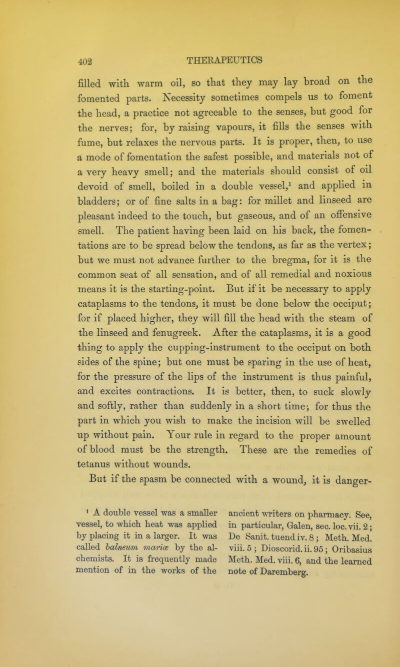 filled with warm oil, so that they may lay broad on the fomented parts. Necessity sometimes compels us to foment the head, a practice not agreeable to the senses, but good for the nerves; for, by raising vapours, it fills the senses with fume, but relaxes the nervous parts. It is proper, then, to use a mode of fomentation the safest possible, and materials not of a very heavy smell; and the materials should consist of oil devoid of smell, boiled in a double vessel/ and applied in bladders; or of fine salts in a bag: for millet and linseed are pleasant indeed to the touch, but gaseous, and of an offensive smell. The patient having been laid on his back, the fomen- tations are to be spread below the tendons, as far as the vertex; but we must not advance further to the bregma, for it is the common seat of all sensation, and of all remedial and noxious means it is the starting-point. But if it be necessary to apply cataplasms to the tendons, it must be done below the occiput; for if placed higher, they will fill the head with the steam of the linseed and fenugreek. After the cataplasms, it is a good thing to apply the cupping-instrument to the occiput on both sides of the spine; but one must be sparing in the use of heat, for the pressure of the lips of the instrument is thus painful, and excites contractions. It is better, then, to suck slowly and softly, rather than suddenly in a short time-, for thus the part in which you wish to make the incision will be swelled up without pain. Your rule in regard to the proper amount of blood must be the strength. These are the remedies of tetanus without wounds. But if the spasm be connected with a wound, it is danger- ' A double vessel was a smaller ancient writers on pharmacy. See, vessel, to which heat was applied in particular, Galen, sec. loc. vii. 2; by placing it in a larger. It was De Sanit. tuend iv. 8 ; Math. Med. called balneum marice by the al- viii. 5 ; Dioscorid. ii. 95 ; Oribasius chemists. It is frequently made Meth. Med. viii. 6, and the learned mention of in the works of the note of Daremberg.