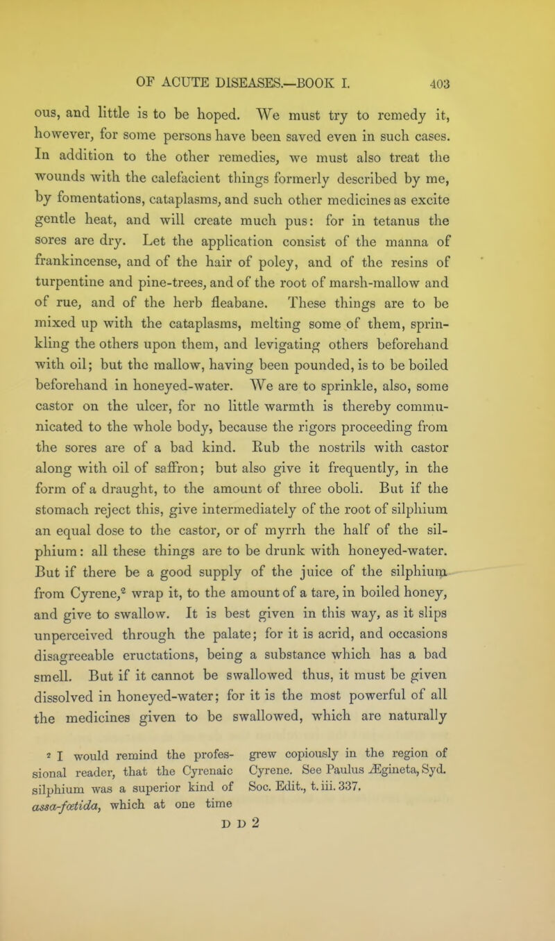 ous, and little is to be hoped. We must try to remedy it, however, for some persons have been saved even in such cases. In addition to the other remedies, we must also treat the wounds with the calefacient things formerly described by me, by fomentations, cataplasms, and such other medicines as excite gentle heat, and will create much pus: for in tetanus the sores are dry. Let the application consist of the manna of frankincense, and of the hair of poley, and of the resins of turpentine and pine-trees, and of the root of marsh-mallow and of rue, and of the herb fleabane. These things are to be mixed up with the cataplasms, melting some of them, sprin- kling the others upon them, and levigating others beforehand with oil; but the mallow, having been pounded, is to be boiled beforehand in honeyed-water. We are to sprinkle, also, some castor on the ulcer, for no little warmth is thereby commu- nicated to the whole body, because the rigors proceeding from the sores are of a bad kind. Kub the nostrils with castor along with oil of saffron; but also give it frequently, in the form of a draught, to the amount of three oboli. But if the stomach reject this, give intermediately of the root of silphium an equal dose to the castor, or of myrrh the half of the sil- phium : all these things are to be drunk with honeyed-water. But if there be a good supply of the juice of the silphiuip. from Cyrene,^ wrap it, to the amount of a tare, in boiled honey, and give to swallow. It is best given in this way, as it slips unperceived through the palate; for it is acrid, and occasions disagreeable eructations, being a substance which has a bad smell. But if it cannot be swallowed thus, it must be given dissolved in honeyed-water; for it is the most powerful of all the medicines given to be swallowed, which are naturally 2 I would remind the profes- grew copiously in the region of sional reader, that the Cyrenaic Gyrene. See Paulus iEgineta, Syd. silphium was a superior kind of Soc. Edit., t. iii. 337. assa-foetida, which at one time D D 2