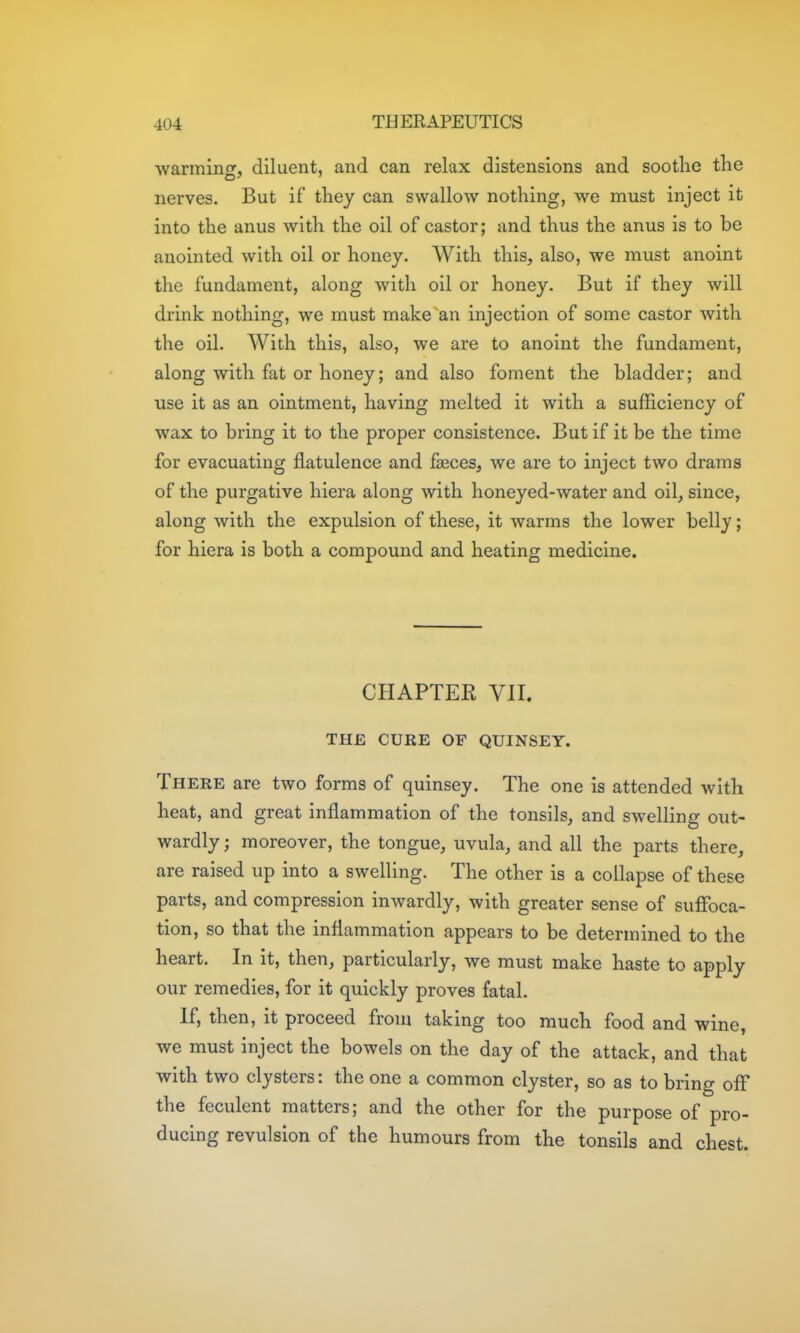 ■vvarminf, diluent, and can relax distensions and soothe the nerves. But if they can swallow nothing, we must inject it into the anus with the oil of castor; and thus the anus is to be anointed with oil or honey. With this, also, we must anoint the fundament, along with oil or honey. But if they will drink nothing, we must make an injection of some castor with the oil. With this, also, we are to anoint the fundament, along with fat or honey; and also foment the bladder; and use it as an ointment, having melted it with a sufficiency of wax to bring it to the proper consistence. But if it be the time for evacuating flatulence and feces, we are to inject two drams of the purgative hiera along with honeyed-water and oil, since, along with the expulsion of these, it warms the lower belly; for hiera is both a compound and heating medicine. CHAPTER VIL THE CURE OF QUINSEY. There are two forms of quinsey. The one is attended with heat, and great inflammation of the tonsils, and swelling out- wardly ; moreover, the tongue, uvula, and all the parts there, are raised up into a swelling. The other is a collapse of these parts, and compression inwardly, with greater sense of suffoca- tion, so that the inflammation appears to be determined to the heart. In it, then, particularly, we must make haste to apply our remedies, for it quickly proves fatal. If, then, it proceed from taking too much food and wine, we must inject the bowels on the day of the attack, and that with two clysters: the one a common clyster, so as to bring off the feculent matters; and the other for the purpose of pro- ducing revulsion of the humours from the tonsils and chest.