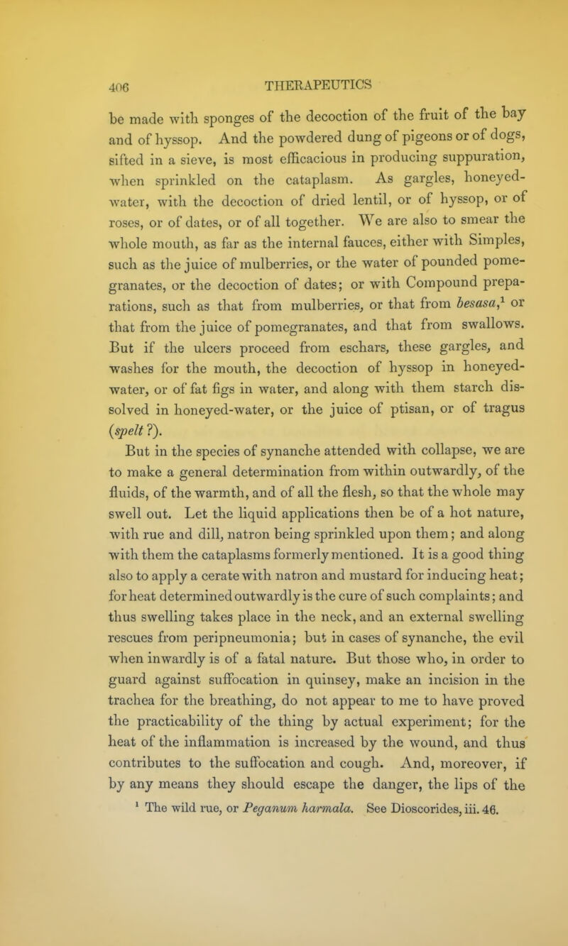 be made with sponges of the decoction of the fruit of the bay and of hyssop. And the powdered dung of pigeons or of dogs, sifted in a sieve, is most efficacious in producing suppuration, when sprinkled on the cataplasm. As gargles, honeyed- water, with the decoction of dried lentil, or of hyssop, or of roses, or of dates, or of all together. We are also to smear the whole mouth, as far as the internal fauces, either with Simples, such as the juice of mulberries, or the water of pounded pome- granates, or the decoction of dates; or with Compound prepa- rations, such as that from mulberries, or that from besasa,^ or that from the juice of pomegranates, and that from swallows. But if the ulcers proceed from eschars, these gargles, and washes for the mouth, the decoction of hyssop in honeyed- water, or of fat figs in water, and along with them starch dis- solved in honeyed-water, or the juice of ptisan, or of tragus (spelt ?). But in the species of synanche attended with collapse, we are to make a general determination from within outwardly, of the fluids, of the warmth, and of all the flesh, so that the whole may swell out. Let the liquid applications then be of a hot nature, with rue and dill, natron being sprinkled upon them; and along with them the cataplasms formerly mentioned. It is a good thing also to apply a cerate with natron and mustard for inducing heat; for heat determined outwardly is the cure of such complaints; and thus swelling takes place in the neck, and an external swelling rescues from peripneumonia; but in cases of synanche, the evil when inwardly is of a fatal nature. But those who, in order to guard against suflbcation in quinsey, make an incision in the trachea for the breathing, do not appear to me to have proved the practicability of the thing by actual experiment; for the heat of the inflammation is increased by the wound, and thus contributes to the suffocation and cough. And, moreover, if by any means they should escape the danger, the lips of the ' The wild rue, or Peganum harraala. See Dioscorides, iii. 46.