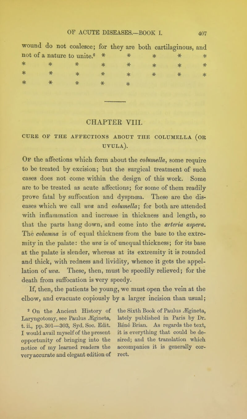 wound do not coalesce; for they are both cartilaginous, and not of a nature to unite.^ ^ •x- * -x- * **^***** * * * ^ * CHAPTER VIIL cure of the affections about the columella (or uvula). Of the affections which form about the columella, some require to be treated by excision; but the surgical treatment of such cases does not come within the design of this work. Some are to be treated as acute affections; for some of them readily prove fatal by suffocation and dyspnoea. These are the dis- eases which we call uva and columella; for both are attended with inflammation and increase in thickness and length, so that the parts hang down, and come into the arteria aspera. The columna is of equal thickness from the base to the extre- mity in the palate: the uva is of unequal thickness; for its base at the palate is slender, whereas at its extremity it is rounded and thick, with redness and lividity, whence it gets the appel- lation of uva. These, then, must be speedily relieved; for the death from suffocation is very speedy. If, then, the patients be young, we must open the vein at the elbow, and evacuate copiously by a larger incision than usual; ^ On the Ancient History of the Sixth Book of Pauhis -^gineta, Laryngotomj, see Paulus iEgineta, lately published in Paris by Dr. t. ii., pp. 301—303, Syd. Soc. Edit. Rene Brian, As regards the text, I wovdd avail myself of the present it is everything that could be de- opportunity of bringing into the sired; and the translation which notice of my learned readers the accompanies it is generally cor- very accurate and elegant edition of rect.