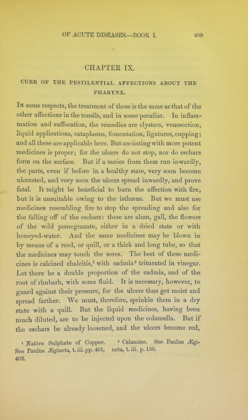 CHAPTER IX. CURE OF THE PESTILENTIAL AFFECTIONS ABOUT THE PHARYNX. In some respects, tlie treatment of these is the same as that of the other affections in the tonsils, and in some peculiar. In inflam- mation and suffocation, the remedies are clysters, venesection, liquid applications, cataplasms, fomentation, ligatures, cupping; and all these are applicable here. But anointing with more potent medicines is proper; for the ulcers do not stop, nor do eschars form on the surface. But if a sanies from them run inwardly, the parts, even if before in a healthy state, very soon become ulcerated, and very soon the ulcers spread inwardly, and prove fatal. It might be beneficial to burn the affection with fire, but it is unsuitable owing to the isthmus. But we must use medicines resembling fire to stop the spreading and also for the falling off of the eschars: these are alum, gall, the flowers of the wild pomegranate, either in a dried state or with honeyed-water. And the same medicines may be blown in by means of a reed, or quill, or a thick and long tube, so that the medicines may touch the sores. The best of these medi- cines is calcined chalcitis,^ with cadmia^ triturated in vinegar. Let there be a double proportion of the cadmia, and of the root of rhubarb, with some fluid. It is necessary, however, to guard against their pressure, for the ulcers thus get moist and spread farther. We must, therefore, sprinkle them in a dry state with a quill. But the liquid medicines, having been much diluted, are to be injected upon the columella. But if the eschars be already loosened, and the ulcers become red, » Native Sulphate of Copper. « Calamine. See Paulus ^gi- See Paulus ^gineta, t, iii. pp. 401, neta, t. iii. p. 150. 402.