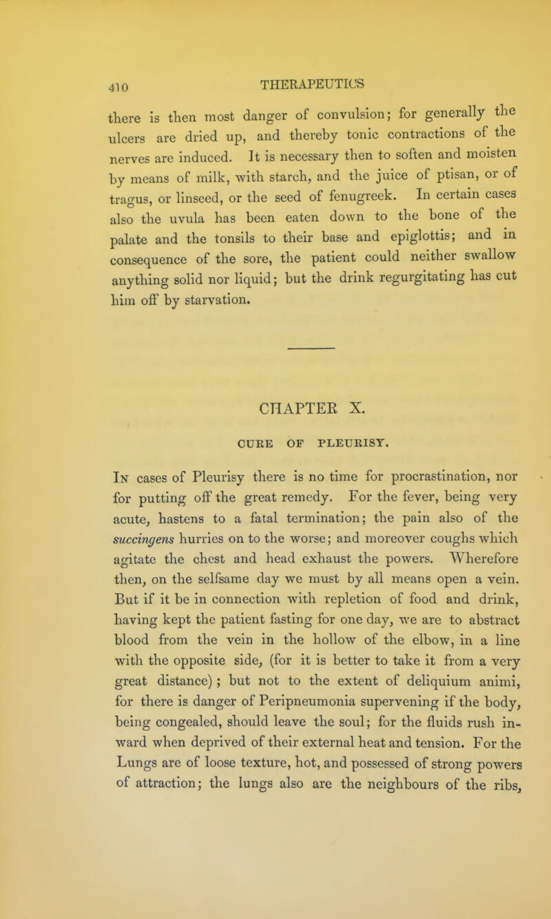 there is tKen most danger of convulsion; for generally the ulcers are dried up, and thereby tonic contractions of the nerves are induced. It is necessary then to soften and moisten by means of milk, with starch, and the juice of ptisan, or of tragus, or linseed, or the seed of fenugreek. In certain cases also the uvula has been eaten down to the bone of the palate and the tonsils to their base and epiglottis; and in consequence of the sore, the patient could neither swallow anything solid nor liquid; but the drink regurgitating has cut him o& by starvation. CHAPTER X. CURE OF PLEURISY. In cases of Pleurisy there is no time for procrastination, nor for putting off the great remedy. For the fever, being very acute, hastens to a fatal termination; the pain also of the succingens hurries on to the worse; and moreover coughs which agitate the chest and head exhaust the powers. Wherefore then, on the selfsame day we must by all means open a vein. But if it be in connection with repletion of food and drink, having kept the patient fasting for one day, we are to abstract blood from the vein in the hollow of the elbow, in a line with the opposite side, (for it is better to take it from a very great distance) ; but not to the extent of deliquium animi, for there is danger of Peripneumonia supervening if the body, being congealed, should leave the soul; for the fluids rush in- ward when deprived of their external heat and tension. For the Lungs are of loose texture, hot, and possessed of strong powers of attraction; the lungs also are the neighbours of the ribs.