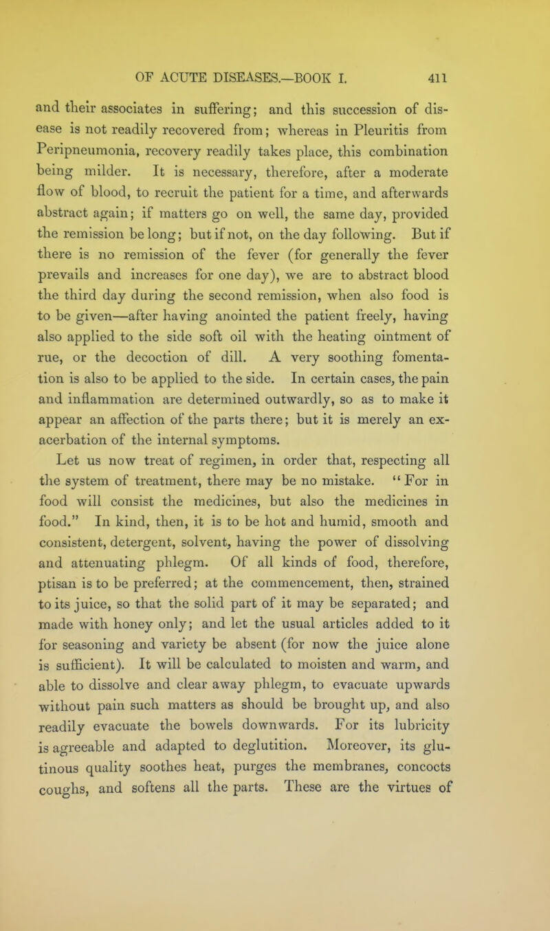 and tlieir associates in suffering; and this succession of dis- ease is not readily recovered from; whereas in Pleuritis from Peripneumonia, recovery readily takes place, this combination being milder. It is necessary, therefore, after a moderate flow of blood, to recruit the patient for a time, and afterwards abstract again; if matters go on well, the same day, provided the remission belong; but if not, on the day following. But if there is no remission of the fever (for generally the fever prevails and increases for one day), we are to abstract blood the third day during the second remission, when also food is to be given—after having anointed the patient freely, having also applied to the side soft oil with the heating ointment of rue, or the decoction of dill. A very soothing fomenta- tion is also to be applied to the side. In certain cases, the pain and inflammation are determined outwardly, so as to make it appear an affection of the parts there; but it is merely an ex- acerbation of the internal symptoms. Let us now treat of regimen, in order that, respecting all the system of treatment, there may be no mistake. For in food will consist the medicines, but also the medicines in food. In kind, then, it is to be hot and humid, smooth and consistent, detergent, solvent, having the power of dissolving and attenuating phlegm. Of all kinds of food, therefore, ptisan is to be preferred; at the commencement, then, strained to its juice, so that the solid part of it may be separated; and made with honey only; and let the usual articles added to it for seasoning and variety be absent (for now the juice alone is sufficient). It will be calculated to moisten and warm, and able to dissolve and clear away phlegm, to evacuate upwards without pain such matters as should be brought up, and also readily evacuate the bowels downwards. For its lubricity is agreeable and adapted to deglutition. Moreover, its glu- tinous quality soothes heat, purges the membranes, concocts coughs, and softens all the parts. These are the virtues of