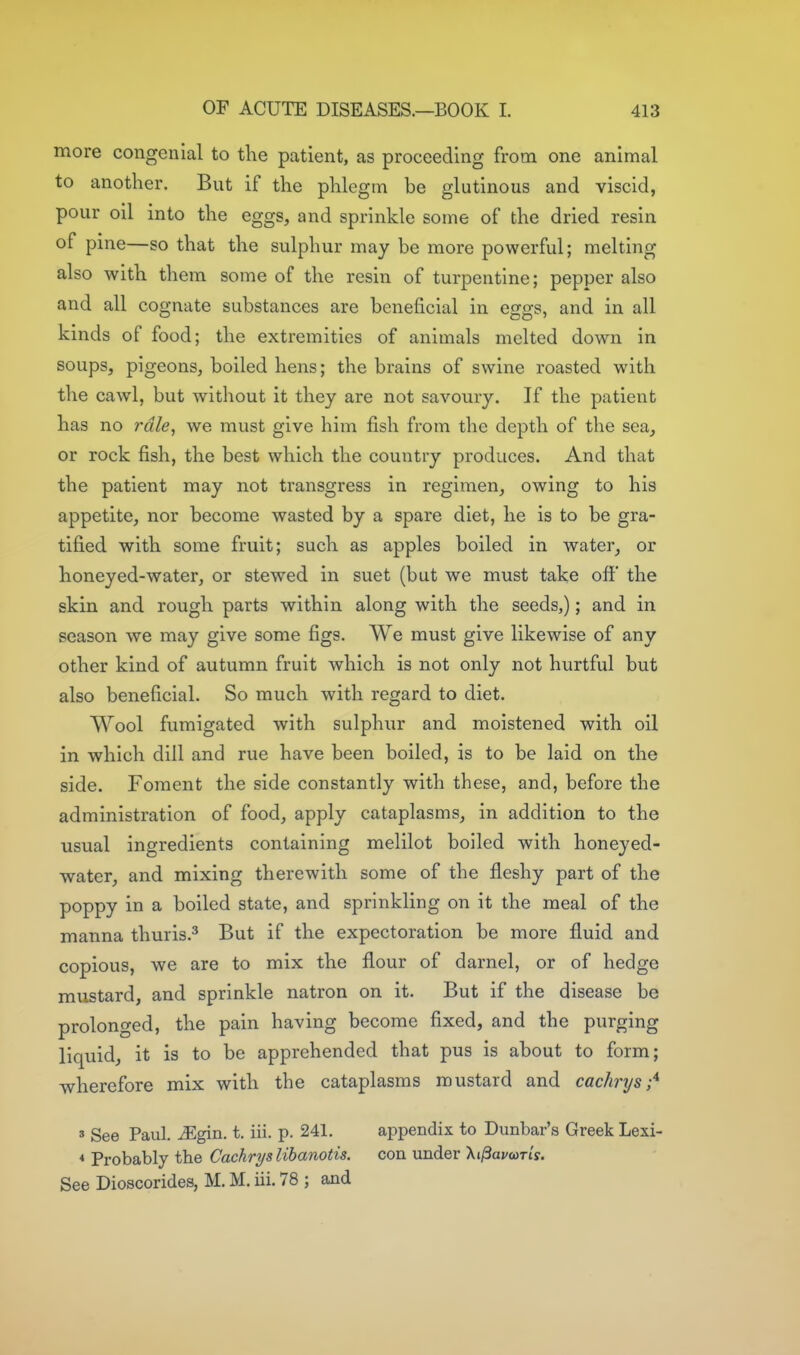 more congenial to the patient, as proceeding from one animal to another. But if the phlegm be glutinous and viscid, pour oil into the eggs, and sprinkle some of the dried resin of pine—so that the sulphur may be more powerful; melting also with them some of the resin of turpentine; pepper also and all cognate substances are beneficial in eggs, and in all kinds of food; the extremities of animals melted down in soups, pigeons, boiled hens; the brains of swine roasted with the cawl, but without it they are not savoury. If the patient has no rale, we must give him fish from the depth of the sea, or rock fish, the best which the country produces. And that the patient may not transgress in regimen, owing to his appetite, nor become wasted by a spare diet, he is to be gra- tified with some fruit; such as apples boiled in water, or honeyed-water, or stewed in suet (but we must take off' the skin and rough parts within along with the seeds,); and in season we may give some figs. We must give likewise of any other kind of autumn fruit which is not only not hurtful but also beneficial. So much with regard to diet. Wool fumigated with sulphur and moistened with oil in which dill and rue have been boiled, is to be laid on the side. Foment the side constantly with these, and, before the administration of food, apply cataplasms, in addition to the usual ingredients containing melilot boiled with honeyed- water, and mixing therewith some of the fleshy part of the poppy in a boiled state, and sprinkling on it the meal of the manna thuris.^ But if the expectoration be more fluid and copious, we are to mix the flour of darnel, or of hedge mustard, and sprinkle natron on it. But if the disease be prolonged, the pain having become fixed, and the purging liquid, it is to be apprehended that pus is about to form; wherefore mix with the cataplasms mustard and cachrys;^ » See Paul. ^gin. t. iii. p. 241. appendix to Dunbar's Greek Lexi- < Probably the Cachryslihanotis. con under Xi^avwris. See Dioscorides, M. M. iii. 78 ; and