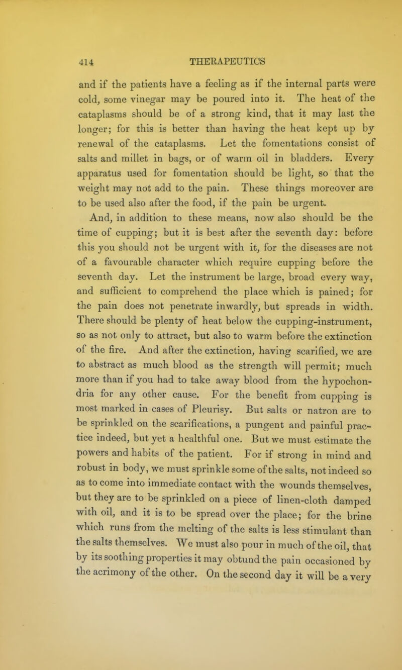 and if the patients have a feeling as if the internal parts were cold, some vinegar may be poured into it. The heat of the cataplasms should be of a strong kind, that it may last the longer; for this is better than having the heat kept up by renewal of the cataplasms. Let the fomentations consist of salts and millet in bags, or of warm oil in bladders. Every apparatus used for fomentation should be light, so that the weiglit may not add to the pain. These things moreover are to be used also after the food, if the pain be urgent. And, in addition to these means, now also should be the time of cupping; but it is best after the seventh day: before this you should not be urgent with it, for the diseases are not of a favourable character which require cupping before the seventh day. Let the instrument be large, broad every way, and sufficient to comprehend the place which is pained; for the pain does not penetrate inwardly, but spreads in width. There should be plenty of heat below the cupping-instrument, so as not only to attract, but also to warm before the extinction of the fire. And after the extinction, having scarified, we are to abstract as much blood as the strength will permit; much more than if you had to take away blood from the hypochon- dria for any other cause. For the benefit from cupping is most marked in cases of Pleurisy. But salts or natron are to be sprinkled on the scarifications, a pungent and painful prac- tice Indeed, but yet a healthful one. But we must estimate the powers and habits of the patient. For if strong in mind and robust in body, we must sprinkle some of the salts, not indeed so as to come into immediate contact with the wounds themselves, but they are to be sprinkled on a piece of linen-cloth damped with oil, and it is to be spread over the place; for the brine which runs from the melting of the salts is less stimulant than the salts themselves. We must also pour in much of the oil, that by its soothing properties it may obtund the pain occasioned by the acrimony of the other. On the second day it will be a very