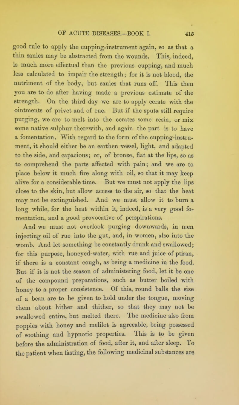 good rule to apply the cupping-instrument again, so as that a thin sanies may be abstracted from the wounds. This, indeed, is much more effectual than the previous cupping, and much less calculated to impair the strength; for it is not blood, the nutriment of the body, but sanies that runs off. This then you are to do after having made a previous estimate of the strength. On the third day we are to apply cerate with the ointments of privet and of rue. But if the sputa still require purging, we are to melt into the cerates some resin, or mix some native sulphur therewith, and again the part is to have a fomentation. With regard to the form of the cupping-instru- ment, it should either be an earthen vessel, light, and adapted to the side, and capacious; or, of bronze, flat at the lips, so as to comprehend the parts affected with pain; and we are to place below it much fire along with oil, so that it may keep alive for a considerable time. But we must not apply the lips close to the skin, but allow access to the air, so that the heat may not be extinguished. And we must allow it to burn a long while, for the heat within it, indeed, is a very good fo- mentation, and a good provocative of perspirations. And we must not overlook purging downwards, in men injecting oil of rue into the gut, and, in women, also into the womb. And let something be constantly drunk and swallowed; for this purpose, honeyed-water, with rue and juice of ptisan, if there is a constant cough, as being a medicine in the food. But if it is not the season of administering food, let it be one of the compound preparations, such as butter boiled with honey to a proper consistence. Of this, round balls the size of a bean are to be given to hold under the tongue, moving them about hither and thither, so that they may not be swallowed entire, but melted there. The medicine also from poppies with honey and melilot is agreeable, being possessed of soothing and hypnotic properties. This is to be given before the administration of food, after it, and after sleep. To the patient when fasting, the following medicinal substances are