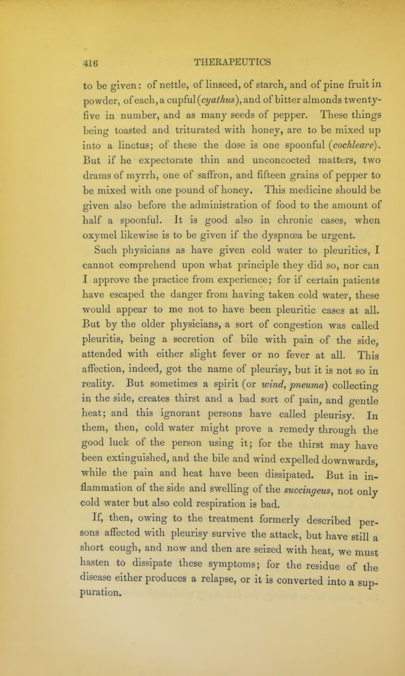 to be given: of nettle, of linseed, of starch, and of pine fruit in powder, of each, a cupful (cyaMiw), and of bitter almonds twenty- five in number, and as many seeds of pepper. These things being toasted and triturated with honey, are to be mixed up into a linctus; of these the dose is one spoonful (^cochleare). But if he expectorate thin and unconcocted matters, two drams of myrrh, one of saffron, and fifteen grains of pejoper to be mixed with one pound of honey. This medicine should be given also before the administration of food to the amount of half a spoonful. It is good also in chronic cases, when oxymel likewise is to be given if the dyspnoea be urgent. Such physicians as have given cold water to pleuritics, I cannot comprehend upon what principle they did so, nor can I approve the practice from experience; for if certain patients have escaped the danger from having taken cold water, these would appear to me not to have been pleuritic cases at all. But by the older physicians, a sort of congestion was called pleuritis, being a secretion of bile with pain of the side, attended with either slight fever or no fever at all. This affection, indeed, got the name of pleurisy, but it is not so in reality. But sometimes a spirit (or wind, pneuma) collecting in the side, creates thirst and a bad sort of pain, and gentle heat; and this ignorant persons have called pleurisy. In them, then, cold water might prove a remedy through the good luck of the person using it; for the thirst may have been extinguished, and the bile and wind expelled downwards, while the pain and heat have been dissipated. But in in- flammation of the side and swelling of the succingeus, not only cold water but also cold respiration is bad. If, then, owing to the treatment formerly described per- sons affected with pleurisy survive the attack, but have still a short cough, and now and then are seized with heat, we must hasten to dissipate these symptoms; for the residue of the disease either produces a relapse, or it is converted into a sup- puration.