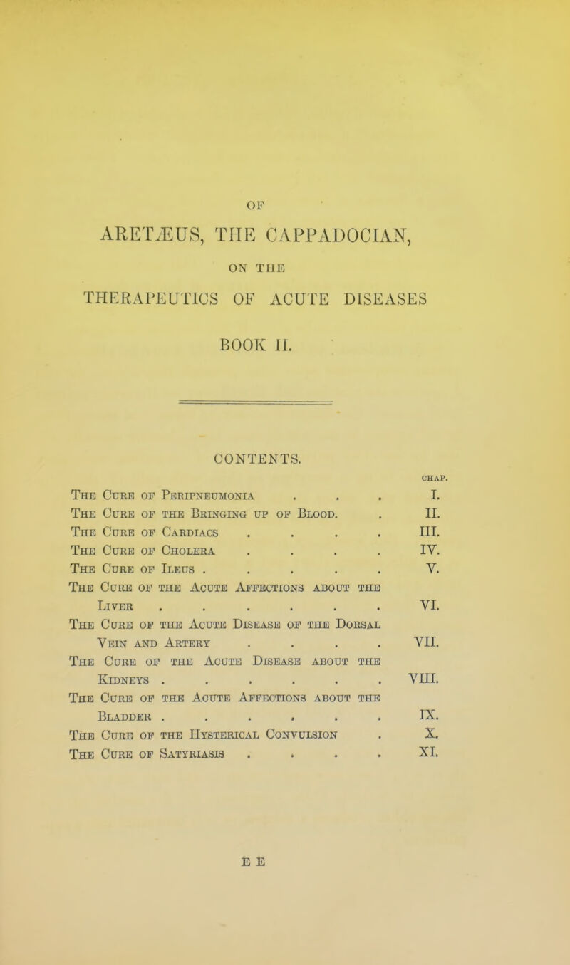 OP ARET/EUS, THE CAPPADOCIAN, ON THE THERAPEUTICS OF ACUTE DISEASES BOOK H. CONTENTS. CHAP. The Cure of Peripneumonia ... I. The Cure of the Bringing up op Blood. . II. The Cure of Cardiacs .... III. The Cure of Cholera .... IV. The Cure of Ileus ..... V. The Cure of the Acute Affections about the Liver ...... VI. The Cure op the Acute Disease of the Dorsal Vein and Artery .... VII. The CaRE of the Acute Disease about the Kidneys ...... VUI. The Curb of the Acute Affections about the Bladder ...... TX. The Cure of the Hysterical Convulsion . X. The Cure op Satyriasis .... XI. E E