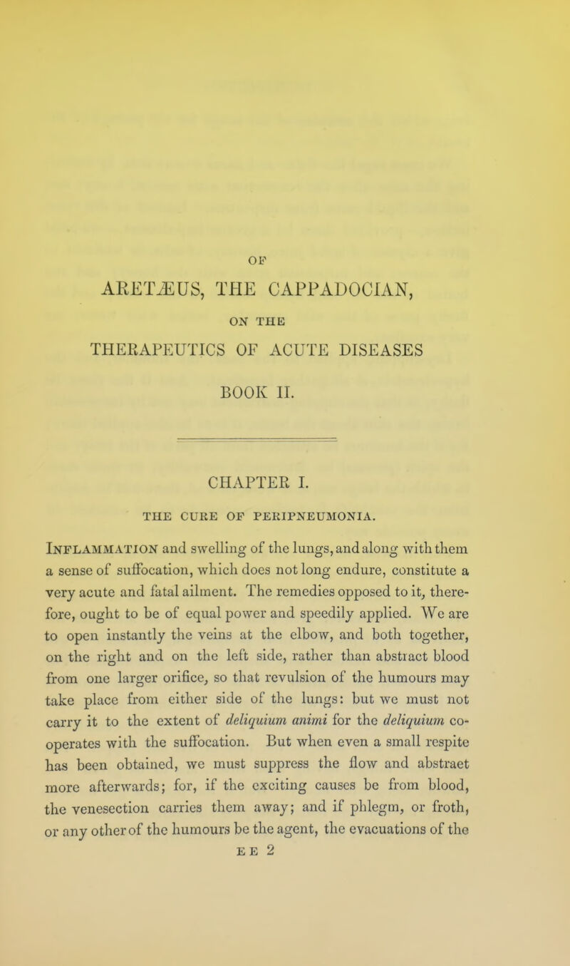 OF ARET.EUS, THE CAPPADOCIAN, ON THE THERAPEUTICS OF ACUTE DISEASES BOOK H. CHAPTER 1. THE CURE OF PERIPNEUMONIA. Inflammation and swelling of the lungs, and along with them a sense of suffocation, which does not long endure, constitute a very acute and fatal ailment. The remedies opposed to it, there- fore, ought to be of equal power and speedily applied. We are to open instantly the veins at the elbow, and both together, on the right and on the left side, rather than abstract blood from one larger orifice, so that revulsion of the humours may take place from either side of the lungs: but we must not carry it to the extent of deliquium animi for the deliquium co- operates with the suffocation. But when even a small respite has been obtained, we must suppress the flow and abstract more afterwards; for, if the exciting causes be from blood, the venesection carries them away; and if phlegm, or froth, or any other of the humours be the agent, the evacuations of the EE 2