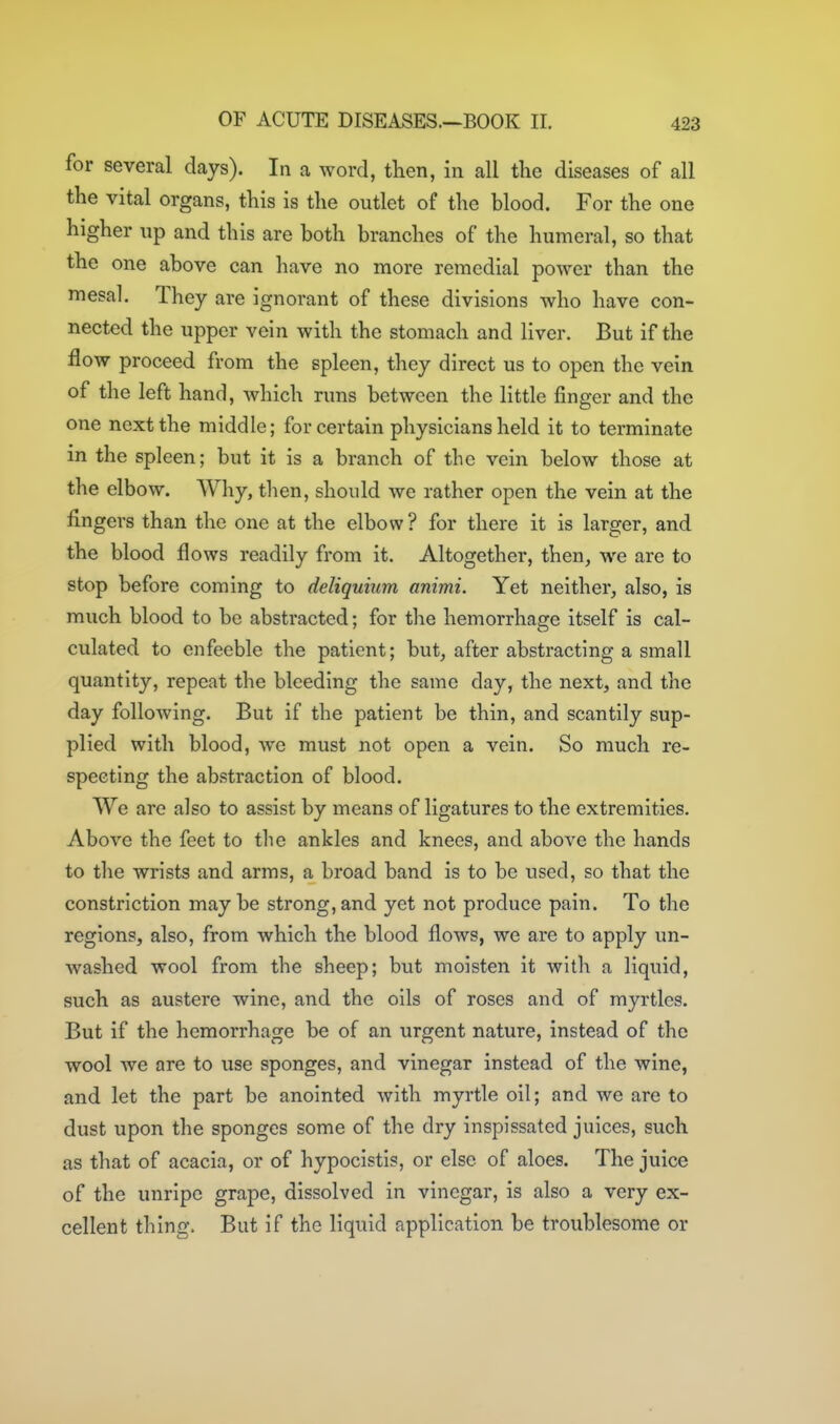 for several days). In a word, then, in all the diseases of all the vital organs, this is the outlet of the blood. For the one higher up and this are both branches of the humeral, so that the one above can have no more remedial power than the mesal. They are ignorant of these divisions who have con- nected the upper vein with the stomach and liver. But if the flow proceed from the spleen, they direct us to open the vein of the left hand, which runs between the little finger and the one next the middle; for certain physicians held it to terminate in the spleen; but it is a branch of tbe vein below those at the elbow. Why, then, should we rather open the vein at the fingers than the one at the elbow? for there it is larger, and the blood flows readily from it. Altogether, then, we are to stop before coming to deliquium animi. Yet neither, also, is much blood to be abstracted; for the hemorrhage itself is cal- culated to enfeeble the patient; but, after abstracting a small quantity, repeat the bleeding the same day, the next, and the day following. But if the patient be thin, and scantily sup- plied with blood, we must not open a vein. So much re- specting the abstraction of blood. We are also to assist by means of ligatures to the extremities. Above the feet to the ankles and knees, and above the hands to the wrists and arms, a broad band is to be used, so that the constriction maybe strong,and yet not produce pain. To the regions, also, from which the blood flows, we are to apply un- washed wool from the sheep; but moisten it with a liquid, such as austere wine, and the oils of roses and of myrtles. But if the hemorrhage be of an urgent nature, instead of the wool we are to use sponges, and vinegar instead of the wine, and let the part be anointed with myrtle oil; and we are to dust upon the sponges some of the dry inspissated juices, such as that of acacia, or of hypocistis, or else of aloes. The juice of the unripe grape, dissolved in vinegar, is also a very ex- cellent thing. But if the liquid application be troublesome or