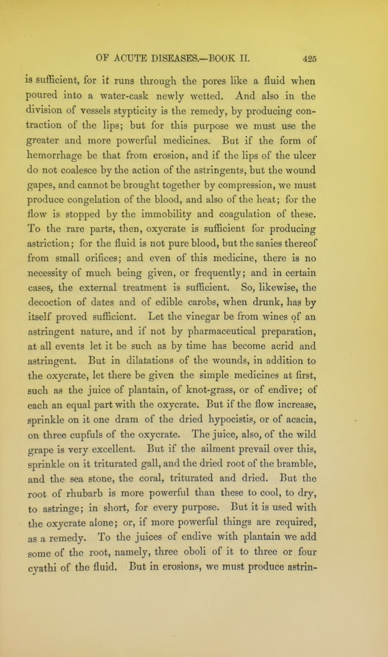 is sufficient, for it runs tlirough the pores like a fluid when poured into a water-cask newly wetted. And also in the division of vessels styptlcity is the remedy, by producing con- traction of the lips; but for this purpose we must use the greater and more powerful medicines. But if the form of hemorrhage be that from erosion, and if the lips of the ulcer do not coalesce by the action of the astringents, but the wound gapes, and cannot be brought together by compression, we must produce congelation of the blood, and also of the heat; for the flow is stopped by the immobility and coagulation of these. To the rare parts, then, oxycrate is sufficient for producing astriction; for the fluid is not pure blood, but the sanies thereof from small orifices; and even of this medicine, there is no necessity of much being given, or frequently; and in certain cases, the external treatment is sufficient. So, likewise, the decoction of dates and of edible carobs, when drunk, has by itself proved sufficient. Let the vinegar be from wines of an astringent nature, and if not by pharmaceutical preparation, at all events let it be such as by time has become acrid and astringent. But in dilatations of the wounds, in addition to the oxycrate, let there be given the simple medicines at first, such as the juice of plantain, of knot-grass, or of endive; of each an equal part with the oxycrate. But if the flow increase, sprinkle on it one dram of the dried hypocistis, or of acacia, on three cupfuls of the oxycrate. The juice, also, of the wild grape is very excellent. But if the ailment prevail over this, sprinkle on it triturated gall, and the dried root of the bramble, and the sea stone, the coral, triturated and dried. But the root of rhubarb is more powerful than these to cool, to dry, to astringe; in short, for every purpose. But it is used with the oxycrate alone; or, if more powerful things are required, as a remedy. To the juices of endive with plantain we add some of the root, namely, three oboli of it to three or four cyathi of the fluid. But in erosions, Ave must produce astrin-