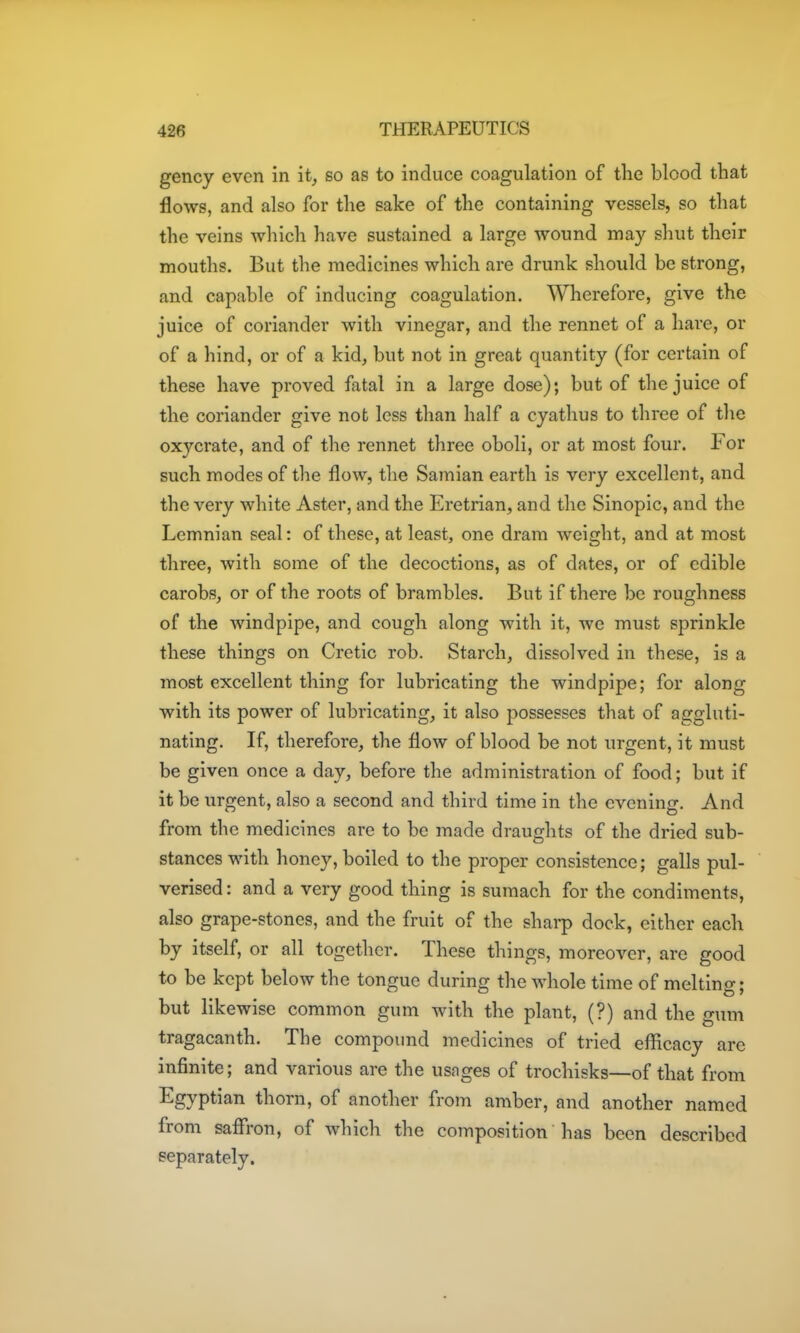 gency even in it^ so as to induce coagulation of the blood that flows, and also for the sake of the containing vessels, so that the veins which have sustained a large wound may shut their mouths. But the medicines which are drunk should be strong, and capable of inducing coagulation. Wherefore, give the juice of coriander with vinegar, and the rennet of a hare, or of a hind, or of a kid, but not in great quantity (for certain of these have proved fatal in a large dose); but of the juice of the coriander give not less than half a cyathus to three of tlie oxycrate, and of the rennet three oboli, or at most four. For such modes of the flow, the Samian earth is very excellent, and the very white Aster, and the Eretrian, and the Sinopic, and the Lemnian seal: of these, at least, one dram weight, and at most three, with some of the decoctions, as of dates, or of edible carobsj or of the roots of brambles. But if there be roughness of the windpipe, and cough along with it, we must sprinkle these things on Cretic rob. Starch, dissolved in these, is a most excellent thing for lubricating the windpipe; for along with its power of lubricating, it also possesses that of aggluti- nating. If, therefore, the flow of blood be not urgent, it must be given once a day, before the administration of food; but if it be urgent, also a second and third time in the evening. And from the medicines are to be made draughts of the dried sub- stances with honey, boiled to the proper consistence; galls pul- verised : and a very good thing is sumach for the condiments, also grape-stones, and the fruit of the sharp dock, either each by itself, or all together. These things, moreover, are good to be kept below the tongue during the whole time of melting; but likewise common gum with the plant, (?) and the gum tragacanth. The compound medicines of tried efficacy are infinite; and various are the usages of trochisks—of that from Egyptian thorn, of another from amber, and another named from safli-on, of which the composition has been described separately.