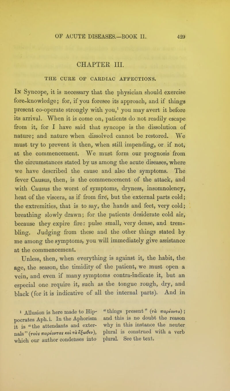 CHAPTER III. THE CURE OF CARDIAC AFFECTIONS. In Syncope, it is necessary that the physician should exercise fore-knowledge; for, if you foresee its approach, and if things present co-operate strongly with you/ you may avert it before its arrival. When it is come on, patients do not readily escape from it, for I have said that syncope is the dissolution of nature; and nature when dissolved cannot be restored. We must try to prevent it then, when still impending, or if not, at the commencement. We must form our prognosis from the circumstances stated by us among the acute diseases, where we have described the cause and also the symptoms. The fever Causus, then, is the commencement of the attack, and with Causus the worst of symptoms, dryness, insomnolency, heat of the viscera, as if from fire, but the external parts cold; the extremities, that is to say, the hands and feet, very cold; breathing slowly drawn; for the patients desiderate cold air, because they expire fire: pulse small, very dense, and trem- bling. Judging from these and the other things stated by me among the symptoms, you will immediately give assistance at the commencement. Unless, then, when everything is against it, the habit, the age, the season, the timidity of the patient, we must open a vein, and even if many symptoms contra-indicate it, but an especial one require it, such as the tongue rough, dry, and black (for it is indicative of all the internal parts). And in ^ Allusion is here made to Hip- pocrates Aph. i. In the Aphorism it is the attendants and exter- nals  (tovs napeovras Koi to e^u>6(v), which our author condenses into  things present  (ra napeovra) ; and this is no doubt the reason why in this instance the neuter plural is construed with a verb plural. See the text*