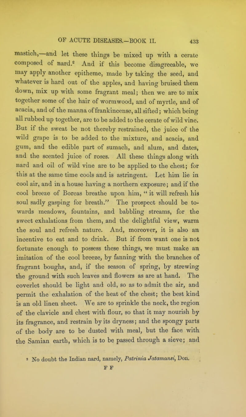 mastich,—and let these things be mixed up with a cerate composed of nard.^ And if this become disagreeable, we may apply another epitheme, made by taking the seed, and whatever is hard out of the apples, and having bruised them down, mix up with some fragrant meal; then we are to mix together some of the hair of wormwood, and of myrtle, and of acacia, and of the manna of frankincense, all sifted; which being all rubbed up together, are to be added to the cerate of wild vine. But if the sweat be not thereby restrained, the juice of the wild grape is to be added to the mixture, and acacia, and gum, and the edible part of sumach, and alum, and dates, and the scented juice of roses. All these things along with nard and oil of wild vine are to be applied to the chest; for this at the same time cools and is astringent. Let him lie in cool air, and in a house having a northern exposure; and if the cool breeze of Boreas breathe upon him,  it will refresh his soul sadly gasping for breath.^' The prospect should be to- wards meadows, fountains, and babbling streams, for the sweet exhalations from them, and the delightful view, warm the soul and refresh nature. And, moreover, it is also an incentive to eat and to drink. But if from want one is not fortunate enough to possess these things, we must make an imitation of the cool breeze, by fanning with the branches of fragrant boughs, and, if the season of spring, by strewing the ground with such leaves and flowers as are at hand. The coverlet should be light and old, so as to admit the air, and permit the exhalation of the heat of the chest; the best kind is an old linen sheet. We are to sprinkle the neck, the region of the clavicle and chest with flour, so that it may nourish by its fragrance, and restrain by its dryness; and the spongy parts of the body are to be dusted with meal, but the face with the Samian earth, which is to be passed through a sieve; and 2 No doubt the Indian nard, namely, Patrinia Jatamansi, Don, F F