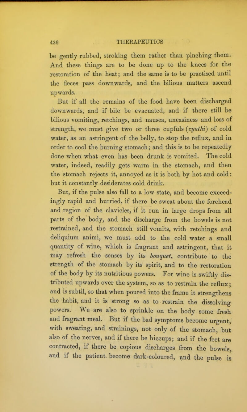 be gently rubbed, stroking them ratber than pinching them. And these things are to be done up to the knees for the restoration of the heat; and the same is to be practised until the faeces pass downwards, and the bilious matters ascend upwards. But if all the remains of the food have been discharged downwards, and if bile be evacuated, and if there still be bilious vomiting, retchings, and nausea, uneasiness and loss of strength, we must give two or three cupfuls (cyathi) of cold water, as an astringent of the belly, to stop the reflux, and in order to cool the burning stomach; and this is to be repeatedly done when what even has been drunk is vomited. The cold water, indeed, readily gets warm in the stomach, and then the stomach rejects it, annoyed as it is both by hot and cold: but it constantly desiderates cold drink. But, if the pulse also fall to a low state, and become exceed- ingly rapid and hurried, if there be sweat about the forehead and region of the clavicles, if it run in large drops from all parts of the body, and the discharge from the bowels is not restrained, and the stomach still vomits, with retchings and deliquiura animi, we must add to the cold water a small quantity of wine, which is fragrant and astringent, that it may refresh the senses by its bouquet^ contribute to the strength of the stomach by its spirit, and to the restoration of the body by its nutritious powers. For wine is swiftly dis- tributed upwards over the system, so as to restrain the reflux; and is subtil, so that when poured into the frame it strengthens the habit, and it is strong so as to restrain the dissolving powers. We are also to sprinkle on the body some fresh and fragrant meal. But if the bad symptoms become urgent, with sweating, and strainings, not only of the stomach, but also of the nerves, and if there be hiccups; and if the feet are contracted, if there be copious discharges from the bowels, and if the patient become dark-eoloured, and the pulse is