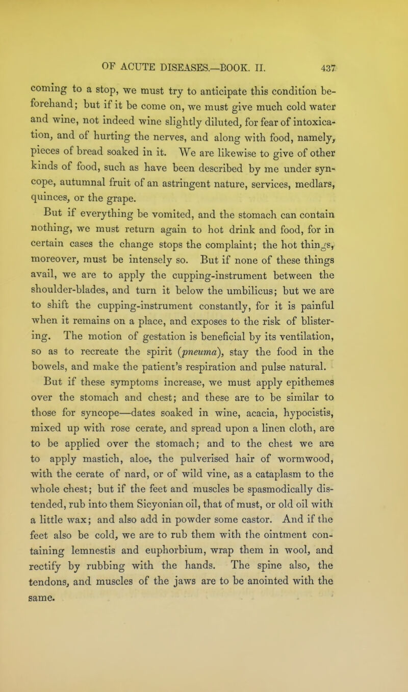 coming to a stop, we must try to anticipate this condition be- forehand; but if it be come on, we must give much cold water and wine, not indeed wine slightly diluted, for fear of intoxica- tion, and of hurting the nerves, and along with food, namely, pieces of bread soaked in it. We are likewise to sive of other kinds of food, such as have been described by me under syn- cope, autumnal fruit of an astringent nature, services, medlars, quinces, or the grape. But if everything be vomited, and the stomach can contain nothing, we must return again to hot drink and food, for in certain cases the change stops the complaint; the hot things, moreover, must be intensely so. But if none of these things avail, we are to apply the cupping-instrument between the shoulder-blades, and turn it below the umbilicus; but we are to shift the cupping-instrument constantly, for it is painful when it remains on a place, and exposes to the risk of blister- ing. The motion of gestation is beneficial by its ventilation, so as to recreate the spirit (pneuma), stay the food in the bowels, and make the patient's respiration and pulse natural. But if these symptoms increase, we must apply epithemes over the stomach and chest; and these are to be similar to those for syncope—dates soaked in wine, acacia, hypocistis, mixed up with rose cerate, and spread upon a linen cloth, are to be applied over the stomach; and to the chest we are to apply mastich, aloe, the pulverised hair of wormwood, with the cerate of nard, or of wild vine, as a cataplasm to the whole chest; but if the feet and muscles be spasmodically dis- tended, rub into them Sicyonian oil, that of must, or old oil with a little wax; and also add in powder some castor. And if the feet also be cold, we are to rub them with the ointment con- taining lemnestis and euphorbium, wrap them in wool, and rectify by rubbing with the hands. The spine also, the tendons, and muscles of the jaws are to be anointed with the same.