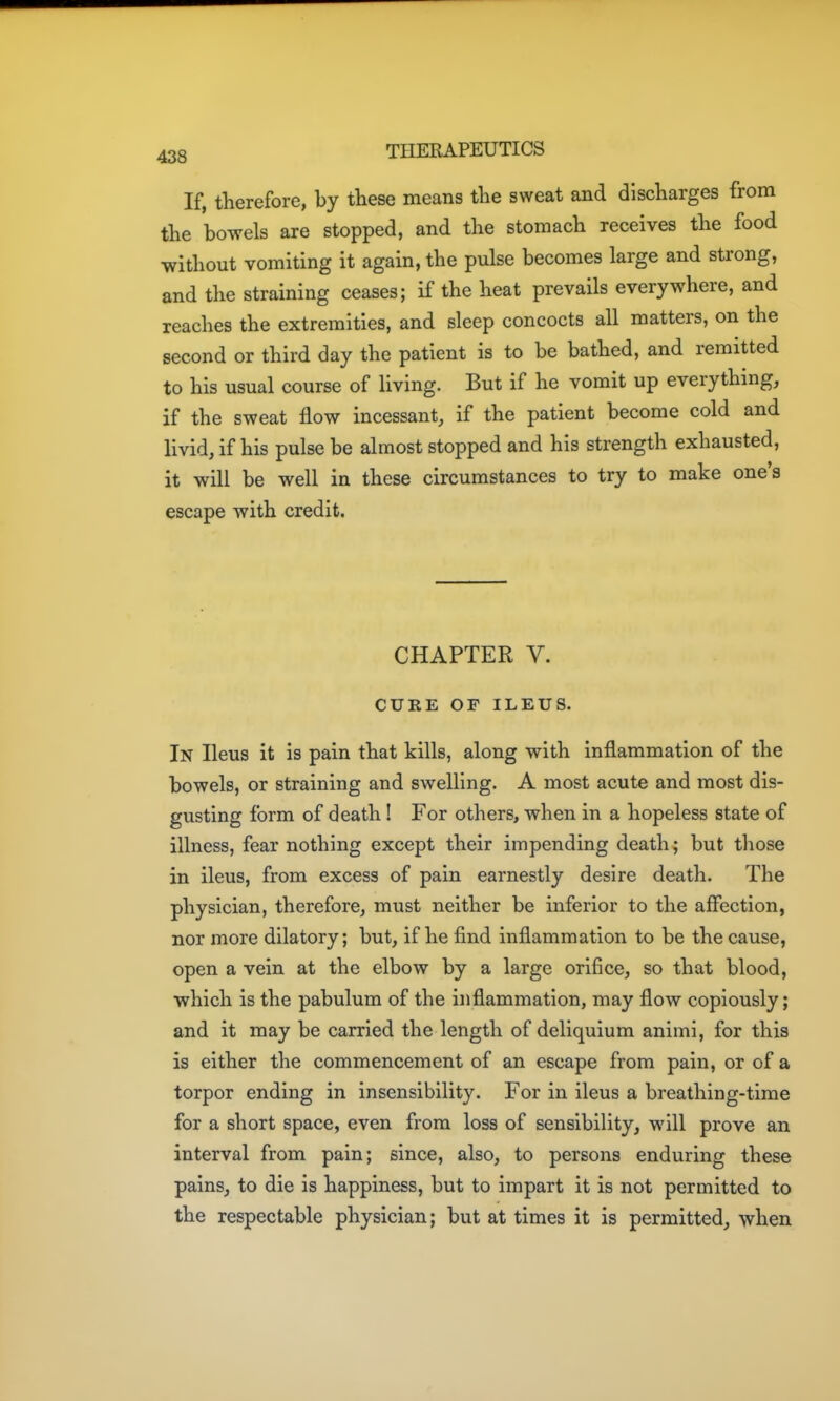 If, therefore, by these means the sweat and discharges from the bowels are stopped, and the stomach receives the food without vomiting it again, the pulse becomes large and strong, and the straining ceases; if the heat prevails everywhere, and reaches the extremities, and sleep concocts all matters, on the second or third day the patient is to be bathed, and remitted to his usual course of living. But if he vomit up everything, if the sweat flow incessant, if the patient become cold and livid, if his pulse be almost stopped and his strength exhausted, it will be well in these circumstances to try to make one's escape with credit. CHAPTER V. CURE OF ILEUS. In Ileus it is pain that kills, along with inflammation of the bowels, or straining and swelling. A most acute and most dis- gusting form of death! For others, when in a hopeless state of illness, fear nothing except their impending death; but those in ileus, from excess of pain earnestly desire death. The physician, therefore, must neither be inferior to the affection, nor more dilatory; but, if he find inflammation to be the cause, open a vein at the elbow by a large orifice, so that blood, which is the pabulum of the inflammation, may flow copiously; and it may be carried the length of deliquium animi, for this is either the commencement of an escape from pain, or of a torpor ending in insensibility. For in ileus a breathing-time for a short space, even from loss of sensibility, will prove an interval from pain; since, also, to persons enduring these pains, to die is happiness, but to impart it is not permitted to the respectable physician; but at times it is permitted, when