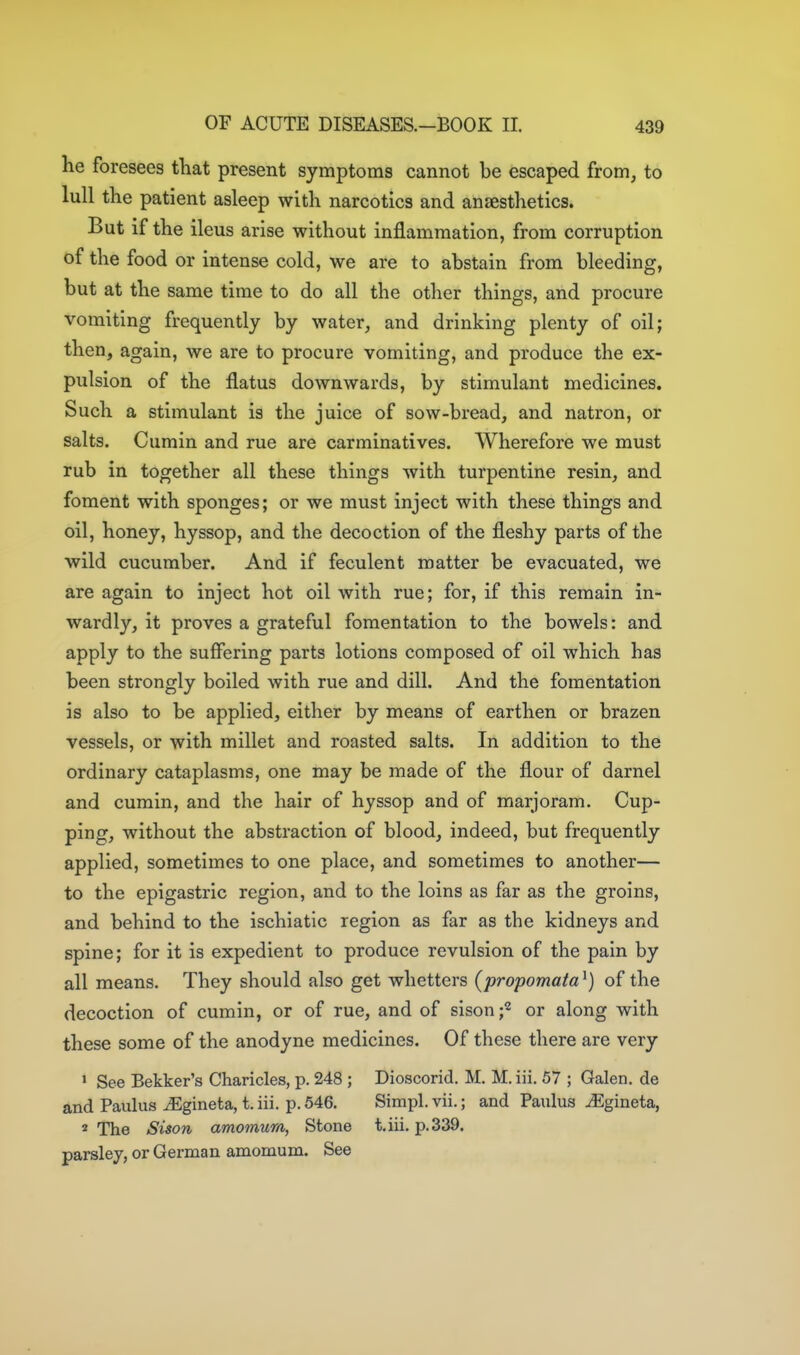 he foresees that present symptoms cannot be escaped from, to lull the patient asleep with narcotics and anaesthetics. But if the ileus arise without inflammation, from corruption of the food or intense cold, we are to abstain from bleeding, but at the same time to do all the other things, and procure vomiting frequently by water, and drinking plenty of oil; then, again, we are to procure vomiting, and produce the ex- pulsion of the flatus downwards, by stimulant medicines. Such a stimulant is the juice of sow-bread, and natron, or salts. Cumin and rue are carminatives. Wherefore we must rub in together all these things with turpentine resin, and foment with sponges; or we must inject with these things and oil, honey, hyssop, and the decoction of the fleshy parts of the wild cucumber. And if feculent matter be evacuated, we are again to inject hot oil with rue; for, if this remain in- wardly, it proves a grateful fomentation to the bowels: and apply to the suffering parts lotions composed of oil which has been strongly boiled with rue and dill. And the fomentation is also to be applied, either by means of earthen or brazen vessels, or with millet and roasted salts. In addition to the ordinary cataplasms, one may be made of the flour of darnel and cumin, and the hair of hyssop and of marjoram. Cup- ping, without the abstraction of blood, indeed, but frequently applied, sometimes to one place, and sometimes to another— to the epigastric region, and to the loins as far as the groins, and behind to the ischiatic region as far as the kidneys and spine; for it is expedient to produce revulsion of the pain by all means. They should also get whetters (propomaiaof the decoction of cumin, or of rue, and of sison f or along with these some of the anodyne medicines. Of these there are very ' See Bekker's Charicles, p. 248 ; Dioscorid, M. M. iii. 57 ; Galen, de and Paulus ^gineta, t. iii. p. 546. Simpl. vii.; and Paulas ^Egineta, * The Sison amomum, Stone t, iii. p. 339. parsley, or German amomum. See