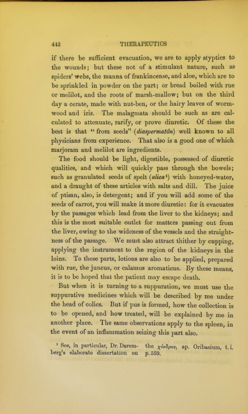 if there be sufficient evacuation, we are to apply styptics to tlie wounds; but these not of a stimulant nature, such as spiders' webs, the manna of frankincense, and aloe, which are to be sprinkled in powder on the part; or bread, boiled with rue or melilot, and the roots of marsh-mallow; but on the third day a cerate, made with nut-ben, or the hairy leaves of worm- wood and iris. The malagmata should be such as are cal- culated to attenuate, rarify, or prove diuretic. Of these the best is that  from seeds * (diaspermatSn) well known to all physicians from experience. That also is a good one of which marjoram and melilot are ingredients. The food should be light, digestible, possessed of diuretic qualities, and which will quickly pass through the bowels; such as granulated seeds of spelt (alica^) with honeyed-water, and a draught of these articles with salts and dill. The juice of ptisan, also, is detergent; and if you will add some of the seeds of carrot, you will make it more diuretic: for it evacuates by the passages which lead from the liver to the kidneys; and this is the most suitable outlet for matters passing out from the liver, owing to the wideness of the vessels and the straight- ness of the passage. We must also attract thither by cupping, applying the instrument to the region of the kidneys in the loins. To these parts, lotions are also to be applied, prepared with rue, the juncus, or calamus aromaticus. By these means, it is to be hoped that the patient may escape death. But when it is turning to a suppuration, we must use the suppurative medicines which will be described by me under the head of colics. But if pus is formed, how the collection is to be opened, and how treated, will be explained by me in another place. The same observations apply to the spleen, in the event of an inflammation seizing this part also. » See, in particular, Dr.Darem- the xofSpo?, ap. Oribasium, t.i. berg's elaborate dissertation on p. 559.