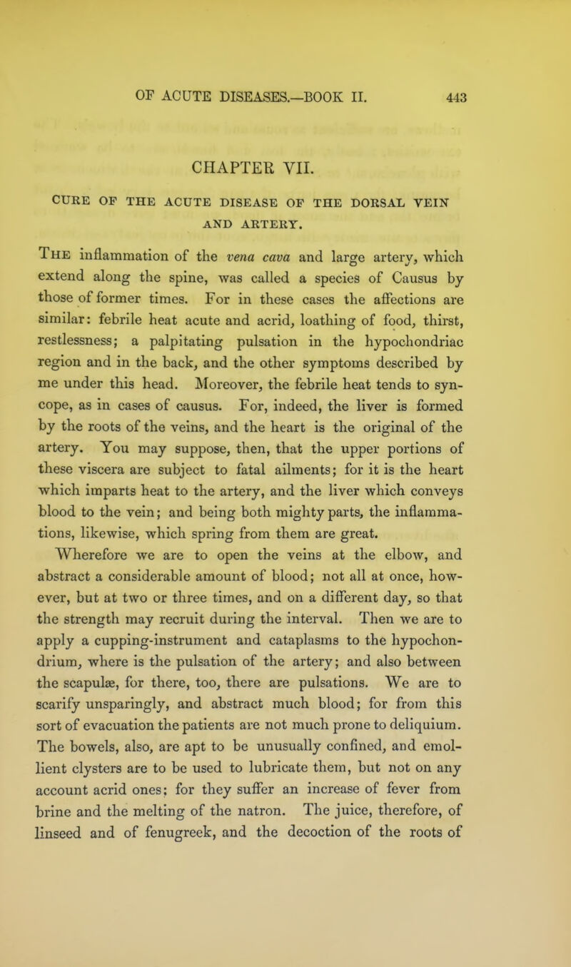 CHAPTER YII. CURE OF THE ACUTE DISEASE OF THE DORSAL VEIN AND ARTERY. The inflammation of the vena cava and large arterv, which extend along the spine, was called a species of Causus by those of former times. For in these cases the affections are similar: febrile heat acute and acrid, loathing of food, thirst, restlessness; a palpitating pulsation in the hypochondriac region and in the back, and the other symptoms described by me under this head. Moreover, the febrile heat tends to syn- cope, as in cases of causus. For, indeed, the liver is formed by the roots of the veins, and the heart is the original of the artery. You may suppose, then, that the upper portions of these viscera are subject to fatal ailments; for it is the heart which imparts heat to the artery, and the liver which conveys blood to the vein; and being both mighty parts, the inflamma- tions, likewise, which spring from them are great. Wherefore we are to open the veins at the elbow, and abstract a considerable amount of blood; not all at once, how- ever, but at two or three times, and on a diflerent day, so that the strength may recruit during the interval. Then we are to apply a cupping-instrument and cataplasms to the hypochon- drium, where is the pulsation of the artery; and also between the scapulae, for there, too, there are pulsations. We are to scarify unsparingly, and abstract much blood; for from this sort of evacuation the patients are not much prone to deliquium. The bowels, also, are apt to be unusually confined, and emol- lient clysters are to be used to lubricate them, but not on any account acrid ones; for they sufler an increase of fever from brine and the melting of the natron. The juice, therefore, of linseed and of fenugreek, and the decoction of the roots of
