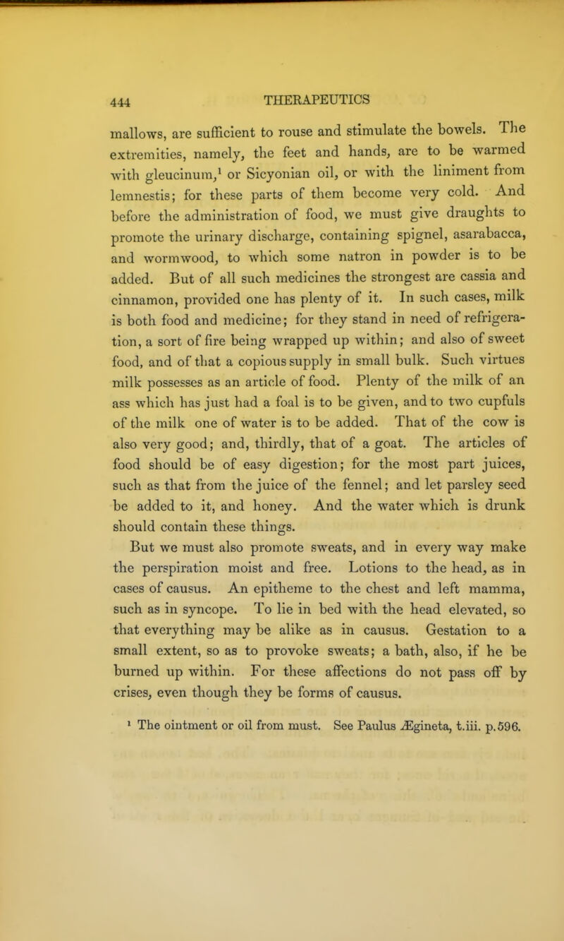 mallows, are sufficient to rouse and stimulate tlie bowels. The extremities, namely, the feet and hands, are to be warmed with gleucinum/ or Sicyonian oil, or with the liniment from lemnestis; for these parts of them become very cold. And before the administration of food, we must give draughts to promote the urinary discharge, containing spignel, asarabacca, and wormwood, to which some natron in powder is to be added. But of all such medicines the strongest are cassia and cinnamon, provided one has plenty of it. In such cases, milk is both food and medicine; for they stand in need of refrigera- tion, a sort of fire being wrapped up within; and also of sweet food, and of that a copious supply in small bulk. Such virtues milk possesses as an article of food. Plenty of the milk of an ass which has just had a foal is to be given, and to two cupfuls of the milk one of water is to be added. That of the cow is also very good; and, thirdly, that of a goat. The articles of food should be of easy digestion; for the most part juices, such as that from the juice of the fennel; and let parsley seed be added to it, and honey. And the water which is drunk should contain these things. But we must also promote sweats, and in every way make the perspiration moist and free. Lotions to the head, as in cases of causus. An epitheme to the chest and left mamma, such as in syncope. To lie in bed with the head elevated, so that everything may be alike as in causus. Gestation to a small extent, so as to provoke sweats; a bath, also, if he be burned up within. For these affections do not pass off by crises, even though they be forms of causus. * The ointment or oil from must. See Paulus uEgineta, t.iii. p. 596.