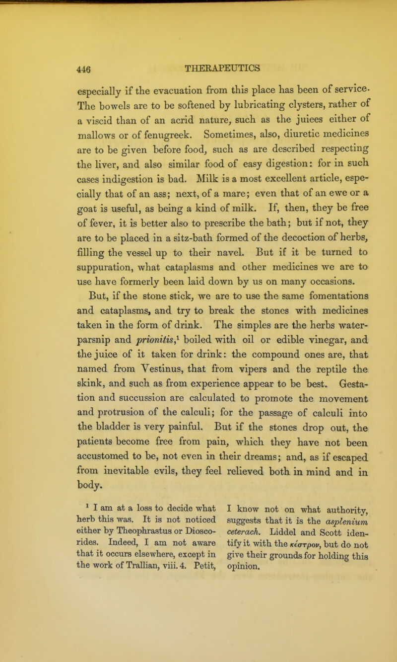 especially if the evacuation from this place has been of service- The bowels are to be softened by lubricating clysters, rather of a viscid than of an acrid nature, such as the juiees either of mallows or of fenugreek. Sometimes, also, diuretic medicines are to be given before food, such as are described respecting the liver, and also similar food of easy digestion: for in such cases indigestion is bad. Milk is a most excellent article, espe- cially that of an ass; next, of a mare; even that of an ewe or a goat is useful, as being a kind of milk. If, then, they be free of fever, it is better also to prescribe the bath; but if not, they are to be placed in a sitz-bath formed of the decoction of herbs, filling the vessel up to their navel. But if it be turned to suppuration, what cataplasms and other medicines we are to use have formerly been laid down by us on many occasions. But, if the stone stick, we are to use the same fomentations and cataplasms, and try to break the stones with medicines taken in the form of drink. The simples are the herbs water- parsnip and prionitis,^ boiled with oil or edible vinegar, and the juice of it taken for drink: the compound ones are, that named from Vestinus, that from vipers and the reptile the skink, and such as from experience appear to be best. Gesta- tion and succussion are calculated to promote the movement and protrusion of the calculi; for the passage of calculi into the bladder is very painful. But if the stones drop out, the patients become free from pain, which they have not been accustomed to be, not even in their dreams; and, as if escaped from inevitable evils, they feel relieved both in mind and in body. * I am at a loss to decide what I know not on what authority, herb this was. It is not noticed suggests that it is the asplenium either by Theophrastus or Diosco- ceterach. Liddel and Scott iden- rides. Indeed, I am not aware tify it with the Kearpop, but do not that it occurs elsewhere, except in give their grounds for holding this the work of Trallian, viii, 4. Petit, opinion.