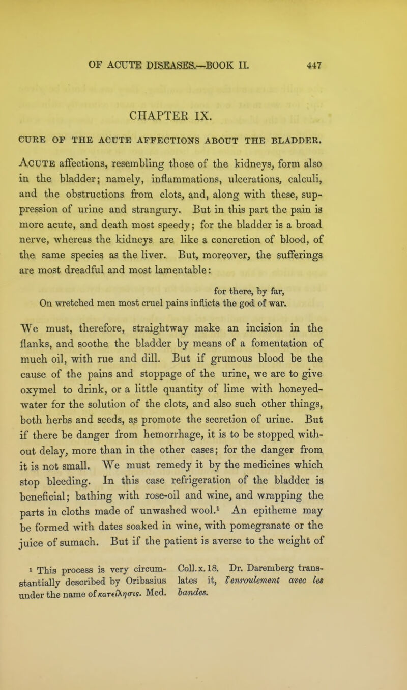 CHAPTER IX. CURE OP THE ACUTE AFFECTIONS ABOUT THE BLADDER. Acute affections, resembling those of the kidneys, form also in the bladder; namely, inflammations, ulcerations, calculi, and the obstructions from clots, and, along with these, sup- pression of urine and strangury. But in this part the pain is more acute, and death most speedy; for the bladder is a broad nerve, whereas the kidneys are like a concretion of blood, of the same species as the liver. But, moreover, the sufferings are most dreadful and most lamentable: for there, by far, On wretclied men most cruel pains inflicts the god of war. We must, therefore, straightway make an incision in the flanks, and soothe the bladder by means of a fomentation of much oil, with rue and dill. But if gruraous blood be the cause of the pains and stoppage of the urine, we are to give oxymel to drink, or a little quantity of lime with honeyed- water for the solution of the clots, and also such other things^ both herbs and seeds, as promote the secretion of urine. But if there be danger from hemorrhage, it is to be stopped with- out delay, more than in the other cases; for the danger from it is not small. We must remedy it by the medicines which stop bleeding. In this case refrigeration of the bladder is beneficial; bathing with rose-oil and wine, and wrapping the parts in cloths made of unwashed wool.^ An epitheme may be formed with dates soaked in wine, with pomegranate or the juice of sumach. But if the patient is averse to the weight of » This process is very circum- Coll. x. 18. Dr. Daremberg trans- stantially described by Oribasius lates it, Venroulement avec les under the name of i<aT«tX»;o-iy. Med. bandes.