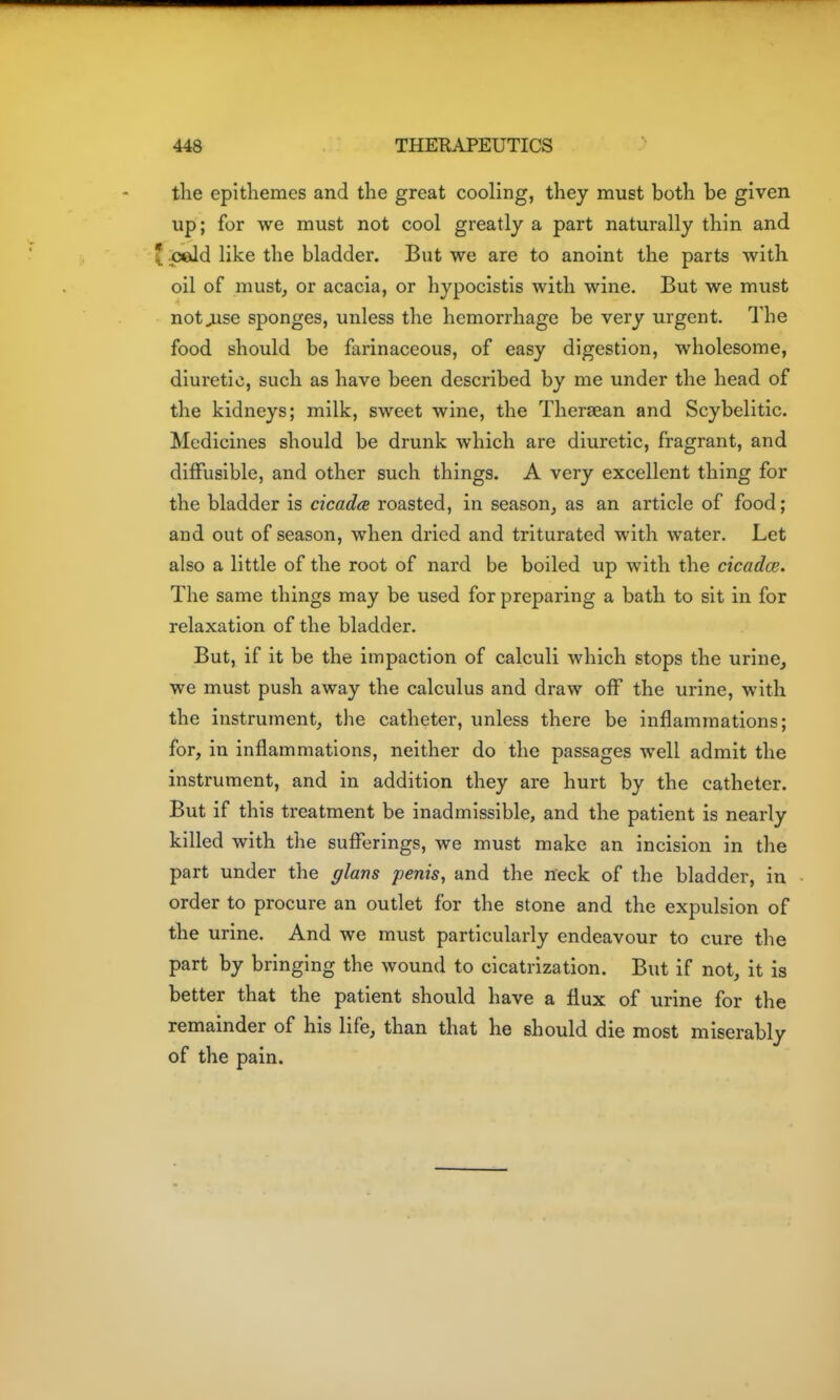 the epltliemes and the great cooling, they must both be given up; for we must not cool greatly a part naturally thin and cold like the bladder. But we are to anoint the parts with oil of must, or acacia, or hypocistis with wine. But we must not^se sponges, unless the hemorrhage be very urgent. The food should be farinaceous, of easy digestion, wholesome, diuretic, such as have been described by me under the head of the kidneys; milk, sweet wine, the Thersean and Scybelitic. Medicines should be drunk which are diuretic, fragrant, and diffusible, and other such things. A very excellent thing for the bladder is cicada roasted, in season, as an article of food; and out of season, when dried and triturated with water. Let also a little of the root of nard be boiled up with the cicadce. The same things may be used for preparing a bath to sit in for relaxation of the bladder. But, if it be the impaction of calculi which stops the urine, we must push away the calculus and draw off the urine, with the instrument, the catheter, unless there be inflammations; for, in inflammations, neither do the passages well admit the instrument, and in addition they are hurt by the catheter. But if this treatment be inadmissible, and the patient is nearly killed with the sufferings, we must make an incision in the part under the glans penis, and the neck of the bladder, in order to procure an outlet for the stone and the expulsion of the urine. And we must particularly endeavour to cure the part by bringing the wound to cicatrization. But if not, it is better that the patient should have a flux of urine for the remainder of his life, than that he should die most miserably of the pain.