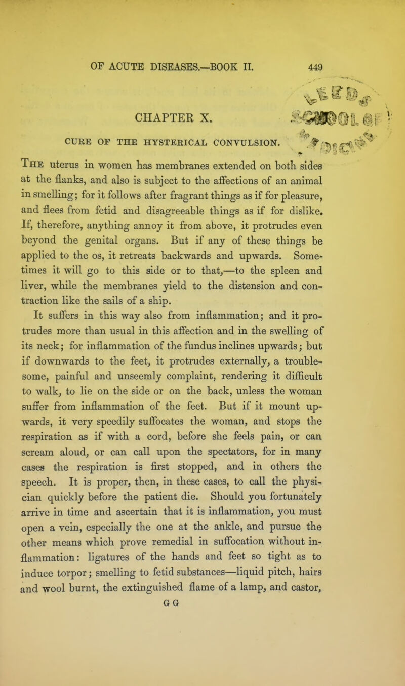 CHAPTER X. ^'^^SW^M. M CUKE OP THE HYSTERICAL CONVULSION. ^ /c-O^ij The uterus in women has membranes extended on both sides at the flanks, and also is subject to the affections of an animal in smelling; for it follows after fragrant things as if for pleasure, and flees from fetid and disagreeable things as if for dislike. If, therefore, anything annoy it from above, it protrudes even beyond the genital organs. But if any of these things be applied to the os, it retreats backwards and upwards. Some- times it will go to this side or to that,—to the spleen and liver, while the membranes yield to the distension and con- traction like the sails of a ship. It suffers in this way also from inflammation; and it pro- trudes more than usual in this affection and in the swelling of its neck; for inflammation of the fundus inclines upwards; but if downwards to the feet, it protrudes externally, a trouble- some, painful and unseemly complaint, rendering it difficult to walk, to lie on the side or on the back, unless the woman suffer from inflammation of the feet. But if it mount up- wards, it very speedily suffocates the woman, and stops the respiration as if with a cord, before she feels pain, or can scream aloud, or can call upon the spectators, for in many cases the respiration is first stopped, and in others the speech. It is proper, then, in these cases, to call the physi- cian quickly before the patient die. Should you fortunately arrive in time and ascertain that it is inflammation, you must open a vein, especially the one at the ankle, and pursue the other means which prove remedial in suffocation without in- flammation: ligatures of the hands and feet so tight as to induce torpor; smelling to fetid substances—liquid pitch, hairs and wool burnt, the extinguished flame of a lamp, and castor, GG